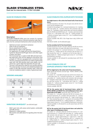 SLASH STAINLESS STEEL
Panic bar for internal locks -            EN 1125:2008



SLASH IN STAINLESS STEEL                                            SLASH STAINLESS STEEL (SUPPLIED WITH THE DOOR)




                                                                                                                                                              slash
                                                                    For single leaves or the active leaf (main leaf) of two-leaved
                                                                    doors:
                                                                    Included (mounted on the door): the anti-panic lock with 65 mm en-
                                                                    trance and the backplate insert
                                                                    Included (in the package): Nr. 2 command mechanisms, Nr. 2 stainless
                                                                    steel cover plates, Nr. 1 stainless steel bar with connection tube and
                                                                    spacer, Nr. 1 backplate in black-colored nylon with internal installation
                                                                    plate (for REVER and UNIVER doors), Nr. 1 stainless steel external door
                                                                    furniture, Nr. 1 half-cylinder with 3 keys, Nr. 1 drilling template, Nr.
                                                                    1 adhesive pictogram (green arrow), Nr. 1 set of installation/mainte-
Description                                                         nance instructions
The SLASH STAINLESS STEEL panic bar consists of a stainless         Versions available: BM, BSP, B (for Proget doors only), ELM/mt and
steel horizontal bar and an internal connection tube that in-       ELM/cisa.
serts into the command mechanisms which activate the lock.          ELM electric handle: see the dedicated pages

--   Optimal corrosion and shock resistance                         For the secondary leaf of two-leaved doors:
--   State of the art aesthetics                                    Included (mounted on the door): anti-panic safety lock with 80 mm entrance,
--   Secure attachment of carters                                   the upper re-latch device, the upper strike plate and the vertical rods
--   Reversible for right or left opening                           Included (in the package): Nr. 2 command mechanisms, Nr. 2 stainless steel
--   For application to single leaf and two-leaved doors            cover plates, Nr. 1 stainless steel bar with connection tube and spacer, Nr. 1
--   Suited for Rever/Univer/Proget doors and other types           floor-mounted floor catch, Nr. 1 companion arm (for fire doors only), Nr. 1
     of panic exit doors                                            drilling template, Nr. 1 adhesive pictogram (green arrow), Nr. 1 set of installa-
--   The horizontal bar is made of AISI 304 satinized stain-        tion/maintenance instructions
     less steel with a 40 x 20 mm elliptical cross-section and      Versions available: A, AR (reduced) for secondary leaves with FM L2
     a length of 1150 mm, equipped with a connection tube
                                                                    width ≤ 500mm
--   The two command mechanisms are made of galvanized
     steel with AISI 304 stainless steel cover plates, one of
     which has a green label that identifies the lock side          SLASH STAINLESS STEEL KIT
--   The lock is anti-panic/fire rated for Euro profile cylinders
--   The external door furniture and related backplate are          (SUPPLIED SEPARATELY FROM THE DOOR)
     made of AISI 304 satinized stainless steel, while the
     internal installation plate is made of galvanized steel        KIT for single leaf or the active leaf of two-leaved doors:
                                                                    Please specify leaf thickness and door type - REVER, UNIVER or PRO-
                                                                    GET - in the order
VERSIONS AVAILABLE                                                  KIT contents: Nr. 1 reversible anti-panic lock with 65 mm entrance, Nr.
                                                                    1 strike plate insert, Nr. 2 command mechanisms, Nr. 2 stainless steel
                                                                    cover plates, Nr. 1 stainless steel bar with connection tube and spacer,
                                                                    Nr. 1 backplate in black nylon with internal installation plate, Nr. 1 stain-
                                                                    less steel door furniture, Nr. 1 half-cylinder with 3 keys, Nr. 1 drilling
                                                                    template, Nr. 1 adhesive pictogram (green arrow), Nr. 1 set of installa-
                                                                    tion/maintenance instructions
                                                                    Versions available: BM, BSP
         BM	            BSP	              B	          	
                                                                    KIT for the passive leaf of two-leaved doors, suited for
                                                                    REVER, UNIVER and PROGET fire and multipurpose doors (pro-
                                                                    duced after 01.01.2005): specify door type on the order form
                                                                    KIT contents: Nr. 1 anti-panic safety lock with 80 mm entrance, Nr. 2
                                                                    command mechanisms, Nr. 2 stainless steel cover plates, Nr. 1 stainless
                                                                    steel bar with connection tube and spacer, Nr. 1 upper re-latch device,
          A	            AR	            ELM	                         Nr. 1 floor-mounted floor catch, Nr. 1 companion arm (excluding REVER
                                                                    and UNIVER MULTIPURPOSE), Nr. 1 drilling template, Nr. 1 adhesive pic-
                                                                    togram (green arrow), Nr. 1 set of installation/maintenance instructions
VARIATIONS ON REQUEST (see dedicated page)                          Versions available: A, AR (reduced) for use with passive leaves with FM L2
                                                                    width ≤ 500mm
--   MAC1 panic lock with access control system, combinable         KIT for the passive leaf of two-leaved doors and suited for
     with BM versions                                               other types of multipurpose doors:
--   Mastered or coded cylinders                                    KIT contents: Nr. 1 anti-panic safety lock with 80 mm entrance, Nr. 2 com-
--   Microswitch and cable sleeve for signaling when the door       mand mechanisms, Nr. 2 stainless steel cover plates, Nr. 1 stainless steel bar
     is open
                                                                    with connection tube and spacer, Nr. 1 upper re-latch device, Nr. 1 upper
                                                                    strike plate, Nr. 1 angular support bracket, Nr. 1 upper rod, Nr. 1 lower rod,
                                                                    Nr. 2 extension rods, Nr. 1 floor-mounted floor catch, Nr. 1 companion arm,
                                                                    Nr. 1 drilling template, Nr. 1 adhesive pictogram (green arrow), Nr. 1 set of
                                                                    installation/maintenance instructions
                                                                    Versions available: A, AR (reduced) for use with passive leaves with FM L2
                                                                    width ≤ 500mm

                                                                                                                                                        143
 