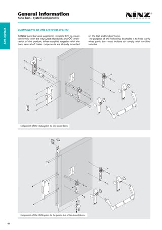 General information
                     Panic bars - System components
EXIT DEVICES




                     COMPONENTS OF THE CERTIFIED SYSTEM

                     All NINZ panic bars are supplied in complete KITs to ensure                on the leaf and/or doorframe.
                     conformity with EN 1125:2008 standards and           certifi-              The purpose of the following examples is to help clarify
                     cation of the product. When supplied together with the                     what panic bars must include to comply with certified
                     door, several of these components are already mounted                      samples.




                       Components of the EXUS system for one-leaved doors




                       Components of the EXUS system for the passive leaf of two-leaved doors


               144
 