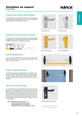 Variations on request
For panic bars




                                                                                                                                        EXIT dEVICES
STaINLESS STEEL EXTERNaL dOOR FURNITURE

For all black nylon exit devices (except for those designed
for glazed doors), satinized stainless steel external BM and
BSP commands are available on request.




                                                                    BM stainless steel                     BSP stainless steel


COLOREd PLaSTIC EXTERNaL dOOR FURNITURE

For all black nylon exit devices (except for those designed
for glazed doors), painted polypropylene PP external BM
and BSP commands are available on request.

 Colors available:
RAL      RAL         RAL    RAL     RAL
1023     7016        7035   9006*   9010
                                                *light aluminum

                                                                    BMC colored RAL1023                    BSPC colored RAL1023


PaINTEd HORIZONTaL BaR

For all exit devices (except for those with a stainless steel
bar), the aluminum horizontal bar may be painted in the
RAL color of your choice.




VERSION „E“ WITH MICROSWITCH

All exit devices may be equipped with a microswitch incor-
porated in the hinge side mechanism for signaling when
the door is open. The cable and cable sleeve for the elec-
trical connection between the exit device and the wall are
included.




“MaC1®” aCCESS CONTROL SySTEM

For all exit devices with type BM external door furniture
(except for those designed for glazed doors), the panic
lock is also available with the access control function. The
KIT contents include the MAC1 lock, the external door fur-
niture and, when supplied together with a door, the con-
nection cable with connector and cable sleeve. The lock is
not reversible, so the opening direction of the door needs
to be specified.

   MAC1: - Powered at 12-24 V DC, 12-24 V AC                        Handle for MAC1 lock with LED
         - 250 mA absorption with startup at 500 mA
         - Timer incorporated, time set at 30 seconds
         - Possibility for continuous power supply (open setting)   For sizes, information and technical
                                                                    data consult the dedicated pages



                                                                                                                                  145
 