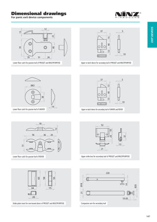 Dimensional drawings
For panic exit device components




                                                                                                                                                          EXIT DEVICES
                                               12
                                                                                                   37                              5
         13




                                                          22




                                                                                                             15
                                           Ø18




                                                                                                             40
         70




                                                          40




                                                                                                             13
                                                                                                                                       10
                    35             51               26

 Lower floor catch for passive leaf of PROGET and MULTIPURPOSE          Upper re-latch device for secondary leaf of PROGET and MULTIPURPOSE




                         Ø63
                                        38




                                                          14
 Lower floor catch for passive leaf of UNIVER                           Upper re-latch device for secondary leaf of UNIVER and REVER




                                     18
                                                                                                    52
                                                               12




                                                                                                                18




                           56              36            20
                                                                                                                 29




                                                                                                                                       32




                                                                                                                              13
            51




                                                                                                    21


 Lower floor catch for passive leaf of REVER                            Upper strike box for secondary leaf of PROGET and MULTIPURPOSE




                                                                                                           220
                                  63

                                          59



                                                          55




                                                                       Ø18




                                                                                                                                        14


                                                                                                                                              Ø20




                          34                         15
                                                                       21




                           20
                                                                                                                                   10-20

 Strike plate insert for one-leaved doors of PROGET and MULTIPURPOSE    Companion arm for secondary leaf




                                                                                                                                                    147
 