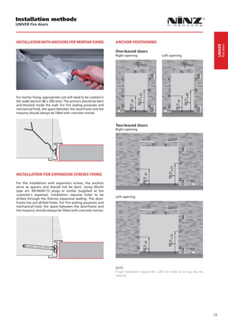 Installation methods
UNIVER Fire doors



INSTALLATION WITH ANCHORS FOR MORTAR FIXING                      ANCHOR POSITIONING




                                                                                                                                               fire door
                                                                                                                                          UNIVER
                                                                 One-leaved doors
                                                                 Right opening	                    Left opening




For mortar fixing, appropriate cuts will need to be created in
the walls (section 80 x 200 mm). The anchors should be bent
and blocked inside the wall. For fire sealing purposes and
mechanical hold, the space between the doorframe and the
masonry should always be filled with concrete mortar.
                                                                                                    

                                                                 Two-leaved doors
                                                                 Right opening




INSTALLATION FOR EXPANSION SCREWS FIXING

For the installation with expansion screws, the anchors
serve as spacers and should not be bent. Using Würth
type art. 0910436112 plugs or similar (supplied at the
customer‘s expense), installation requires holes to be
                                                                 Left opening
drilled through the thermo expansive sealing. The door-
frame has pre-drilled holes. For fire sealing purposes and
mechanical hold, the space between the doorframe and
the masonry should always be filled with concrete mortar.




                                                                 NOTE
                                                                 Proper installation requires 80 x 200 mm holes to be dug into the
                                                                 masonry.




                                                                                                                                     13
 