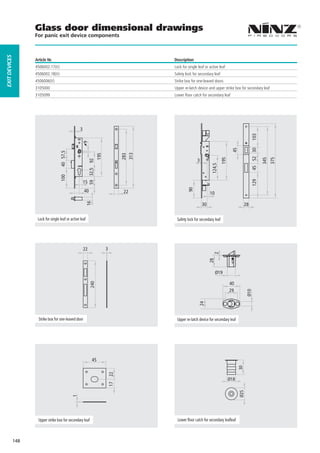 Glass door dimensional drawings
                     For panic exit device components
EXIT DEVICES




                     Article Nr.                                                                Description
                     4506002.17(V)                                                              Lock for single leaf or active leaf
                     4506002.18(V)                                                              Safety lock for secondary leaf
                     4506006(V)                                                                 Strike box for one-leaved doors
                     3105000                                                                    Upper re-latch device and upper strike box for secondary leaf
                     3105099                                                                    Lower floor catch for secondary leaf




                                                     3




                                                                                                                                                        103
                                                      9




                                                                                                                                         45



                                                                                                                                                        45 52 30
                                      40 57,5




                                                                                          313
                                                                           195




                                                                                          283




                                                                                                                                  195




                                                                                                                                                                   345
                                                                                                                                                                         375
                                                                                                               3
                                                              59 32,5 92




                                                                                                                         124,5
                                      100




                                                                                                                                                        129
                                                         15
                                                         40                               22             90             10
                                                            16




                                                                                                                   30                              28

                      Lock for single leaf or active leaf                                        Safety lock for secondary leaf




                                                         22                      3
                                                                                                                           2
                                                                                                                        28




                                                                                                                             Ø19

                                                                                                                                        40
                                                               240




                                                                                                                                        29
                                                                                                                                                    Ø10
                                                                                                                24




                       Strike box for one-leaved door                                            Upper re-latch device for secondary leaf




                                                                   45
                                                                                                                                              30
                                                                                     22




                                                                                                                                        Ø18
                                                                                     17




                                                                                                                                              Ø25
                                                1




                       Upper strike box for secondary leaf                                        Lower floor catch for secondary leafleaf



               148
 
