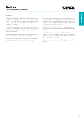 Notices
For panic exit device components




                                                                                                                                    EXIT DEVICES
NOTICES

For panic exit devices, the human safety features are of         Panic exit device components that are produced in con-
fundamental importance in terms of their conformity              formity with European standards will provide a high level
with EN 1125:2008, which permits no modifications of any         of human safety and an appropriate level of safety for
kind except for those described in the manufacturer’s in-        material goods, as long as the doors and frames they are
stallation instructions.                                         mounted on are in good condition.

All of NINZ’s installation instructions for panic exit devices   Installation should only be carried out by qualified per-
include a list of elements that have been tested and ap-         sonnel and in strict conformity with the manufacturer’s
proved for use with panic exit devices and that can be           instructions.
packaged separately.
                                                                 After installation is complete, a dynamometer is used to
No modifications to the certified system are permitted,          measure the force required to release the lock by pressing
and every component must remain unchanged.                       on the horizontal bar and the measured forces are record-
                                                                 ed in the maintenance register.
No uncertified components are applicable, and therefore
the package contains certified components only.                  The instructions must be kept on file by the owner of the
                                                                 activity.




                                                                                                                              149
 