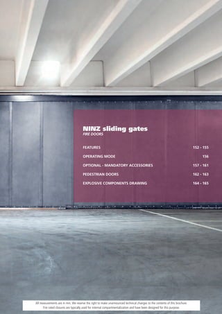 NINZ sliding gates
                                     FiRE dOORs


                                     FEATURES                                                                              152 - 155

                                     OPERATING MODE                                                                             156

                                     OPTIONAL - MANDATORY ACCESSORIES                                                      157 - 161

                                     PEDESTRIAN DOORS                                                                      162 - 163

                                     EXPLOSIVE COMPONENTS DRAWING                                                          164 - 165




All measurements are in mm. We reserve the right to make unannounced technical changes to the contents of this brochure.
      Fire rated closures are typically used for internal compartmentalization and have been designed for this purpose.
 
