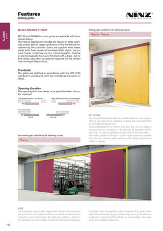 Features
                       Sliding gates



                       WHAT DEFINES THEM?                                                                        Sliding gates available in the following classes:
sliding
      gates




                                                                                       REI 30        REI 30 60
                                                                                                          REI    REI 180         REI 180    REI 90      REI 90
                       REI120 and REI180 fire rated gates are available with hori-
                       zontal sliding.
                       The field of application includes the closure of large open-
                       ings and/or special usage conditions in the dimensions re-
                       quested by the customer. Gates are supplied with leaves
                       made with flush panels of insulated sheet metal, top tu-
                       bular tracks, protective carters, counterweights, thermal
                       or electromagnetic fuses and finished with a base coat or
                       RAL colors, plus other accessories required for the correct
                       functioning of the product.


                       Standards
                       The gates are certified in accordance with the UNI 9723
                       standard in compliance with the ministerial provisions in
                       effect.



                       Opening direction
                       The opening direction needs to be specified when the or-
                       der is placed.
                       Left opening direction - one-leaved         Right opening direction - one-leaved gate




                       Two-leaved gates


                                                                                                                 ATTENTION
                                     left leaf                   right leaf
                                                                                                                 Fire compartmentalization elements should always be used properly.
                                                                                                                 They are only designed for installation in spaces and constructions that
                                                                                                                 are vertically aligned and flush.
                                                                                                                 Compartmentalization for interiors is for areas that are not subject to
                                                                                                                 strong air currents. Installation to be executed by specialized techni-
                                                                                                                 cians only. For special applications consult with our technical office.
                       Two-leaved gates available in the following classes:                                      The holding system for the gate is chosen by the customer to conform
                                                                                                                 with their own worksite needs and the anti-fire design (thermal fuse
              REI 60                                    REI 90
                                                                                                                 or electromagnet).




                       NOTE
                       Fire rated gates require careful design which reflects their dimensions                   that might hinder the operation or free movement of the gates. Given
                       and special functions. Every installation site should be measured and                     the considerable weight of gates, the bearing capacity of the walls and
                       checked for vertical alignment of the walls and gradients of the floor-                   crossbeams involved should be checked for the mounting of top guide
                       ing. Particular care must be taken to check for protrusions or blockages                  tracks and overlapping labyrinths.
          152
 