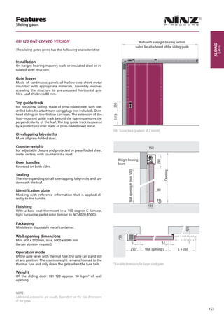 Features
Sliding gates



REI 120 ONE-LEAVED VERSION                                                                                        Walls with a weight-bearing portion




                                                                                                                                                               sliding
                                                                                                                suited for attachment of the sliding guide




                                                                                                                                                                     gates
The sliding gates series has the following characteristics:


Installation
On weight-bearing masonry walls or insulated steel or in-
sulated steel structure.

Gate leaves
Made of continuous panels of hollow-core sheet metal
insulated with appropriate materials. Assembly involves
screwing the structure to pre-prepared horizontal pro-
files. Leaf thickness 80 mm.

Top guide track


                                                                      300
For horizontal sliding, made of press-folded steel with pre-
drilled holes for attachment using plugs (not included). Over-
head sliding on low friction carriages. The extension of the          1015
floor-mounted guide track beyond the opening ensures the
perpendicularity of the leaf. The top guide track is covered
by a protection carter made of press-folded sheet metal.
                                                                      NB: Guide track gradient of 2 mm/ml
Overlapping labyrinths
Made of press-folded steel.

Counterweight                                                                                                             150
For adjustable closure and protected by press-folded sheet
metal carters, with counterstrike inset.
                                                                             Weight-bearing                                     230
Door handles                                                                 beam
Recessed on both sides.
                                                                                    Wall opening H (min. 500)




                                                                                                                                        Opening

Sealing
Thermo-expanding on all overlapping labyrinths and un-
derneath the leaf.

Identification plate                                                                                                             80
Marking with reference information that is applied di-
rectly to the handle.
                                                                                                                                 FFL
Finishing                                                                                                                 120
With a base coat thermoset in a 160 degree C furnace,
light turquoise pastel color (similar to NCS4020-B50G).

Packaging
Modules in disposable metal container.
                                                                                                                                                       120




Wall opening dimensions
                                                                             150




Min. 600 x 500 mm, max. 6000 x 6000 mm
(larger sizes on request).                                                                           51                                51
                                                                                                250*                   Wall opening L             L + 250
Operation mode
Of the gate series with thermal fuse: the gate can stand still
at any position. The counterweight remains hooked to the
thermal fuse and only closes the gate when the fuse fails.            *Variable dimensions for larger-sized gates

Weight
Of the sliding door: REI 120 approx. 50 kg/m² of wall
opening.



NOTE
Additional accessories are usually dependent on the size dimensions
of the gates

                                                                                                                                                             153
 