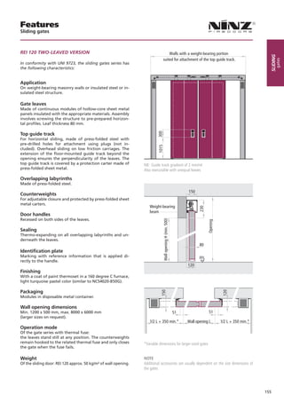 Features
Sliding gates



REI 120 TWO-LEAVED VERSION                                                          Walls with a weight-bearing portion




                                                                                                                                                              sliding
                                                                                suited for attachment of the top guide track.




                                                                                                                                                                    gates
In conformity with UNI 9723, the sliding gates series has
the following characteristics:


Application
On weight-bearing masonry walls or insulated steel or in-
sulated steel structure.

Gate leaves
Made of continuous modules of hollow-core sheet metal
panels insulated with the appropriate materials. Assembly
involves screwing the structure to pre-prepared horizon-
tal profiles. Leaf thickness 80 mm.




                                                                          300
Top guide track
For horizontal sliding, made of press-folded steel with
pre-drilled holes for attachment using plugs (not in-



                                                                          1015
cluded). Overhead sliding on low friction carriages. The
extension of the floor-mounted guide track beyond the
opening ensures the perpendicularity of the leaves. The
top guide track is covered by a protection carter made of        NB: Guide track gradient of 2 mm/ml
press-folded sheet metal.                                        Also executable with unequal leaves

Overlapping labyrinths
Made of press-folded steel.
                                                                                                                 150
Counterweights
For adjustable closure and protected by press-folded sheet
metal carters.
                                                                    Weight-bearing
                                                                                                                        230

                                                                    beam
Door handles
Recessed on both sides of the leaves.
                                                                                Wall opening H (min. 500)




                                                                                                                              Opening



Sealing
Thermo-expanding on all overlapping labyrinths and un-
derneath the leaves.
                                                                                                                        80
Identification plate
Marking with reference information that is applied di-                                                                  FFL
rectly to the handle.
                                                                                                                 120
Finishing
With a coat of paint thermoset in a 160 degree C furnace,
light turquoise pastel color (similar to NCS4020-B50G).

Packaging
                                                                            150




                                                                                                                                         120




Modules in disposable metal container.

Wall opening dimensions
Min. 1200 x 500 mm, max. 8000 x 6000 mm                                                                     51                 51
(larger sizes on request).
                                                                    1/2 L + 350 min.*                            Wall opening L         1/2 L + 350 min.*
Operation mode
Of the gate series with thermal fuse:
the leaves stand still at any position. The counterweights
remain hooked to the related thermal fuse and only closes        *Variable dimensions for larger-sized gates
the gate when the fuse fails.

Weight                                                           NOTE
Of the sliding door: REI 120 approx. 50 kg/m² of wall opening.   Additional accessories are usually dependent on the size dimensions of
                                                                 the gates




                                                                                                                                                            155
 