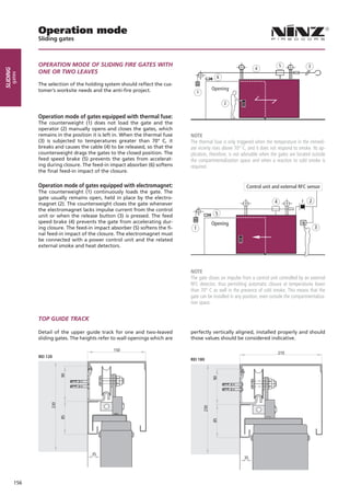 Operation mode
                Sliding gates



                OPERATION MODE OF SLIDING FIRE GATES WITH                                                                       5             3
                                                                                                                 4
sliding




                ONE OR TWO LEAVES
      gates




                                                                                                6
                The selection of the holding system should reflect the cus-
                tomer’s worksite needs and the anti-fire project.                             Opening
                                                                                    1

                                                                                                    2

                Operation mode of gates equipped with thermal fuse:
                The counterweight (1) does not load the gate and the
                operator (2) manually opens and closes the gates, which
                remains in the position it is left in. When the thermal fuse   NOTE
                (3) is subjected to temperatures greater than 70° C, it        The thermal fuse is only triggered when the temperature in the immedi-
                breaks and causes the cable (4) to be released, so that the    ate vicinity rises above 70° C, and it does not respond to smoke. Its ap-
                counterweight drags the gates to the closed position. The      plication, therefore, is not advisable when the gates are located outside
                feed speed brake (5) prevents the gates from accelerat-        the compartmentalization space and when a reaction to cold smoke is
                ing during closure. The feed-in impact absorber (6) softens    required.
                the final feed-in impact of the closure.

                Operation mode of gates equipped with electromagnet:                                         Control unit and external RFC sensor
                The counterweight (1) continuously loads the gate. The
                gate usually remains open, held in place by the electro-
                magnet (2). The counterweight closes the gate whenever                                                      4                  2
                the electromagnet lacks impulse current from the control
                unit or when the release button (3) is pressed. The feed                       5
                speed brake (4) prevents the gate from accelerating dur-                      Opening
                ing closure. The feed-in impact absorber (5) softens the fi-    1                                                                  3
                nal feed-in impact of the closure. The electromagnet must
                be connected with a power control unit and the related
                external smoke and heat detectors.




                                                                               NOTE
                                                                               The gate closes on impulse from a control unit controlled by an external
                                                                               RFC detector, thus permitting automatic closure at temperatures lower
                                                                               than 70° C as well in the presence of cold smoke. This means that the
                                                                               gate can be installed in any position, even outside the compartmentaliza-
                                                                               tion space.


                TOP GUIDE TRACK

                Detail of the upper guide track for one and two-leaved         perfectly vertically aligned, installed properly and should
                sliding gates. The heights refer to wall openings which are    those values should be considered indicative.

                                                 150
                                                                                                                                210
                REI 120
                                                                               REI 180
                            90




                                                                                              90
                      230




                                                                                        230
                            85




                                                                                              85




                                        35
                                                                                                            35




          156
 