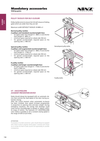 Mandatory accessories
                Sliding gates



                PULLEY TACKLES FOR SELF-CLOSURE
sliding
      gates




                Pulley tackles serve to ensure the full self-closure of sliding
                gates which are wider than they are tall.

                Maximum width WITHOUT TACKLES: (H-800) x 2

                Normal pulley tackles
                2 pulleys and standard counterweight box:                                                                  Clamp
                --   for gates wider than (height H - 800) x 2 and shorter
                     than (height H - 800) x 4
                --   minimum space required on rebate side 250 mm
                --   for geared counterweight: required space on the
                     opening side L + 400 mm


                Special pulley tackles                                                     Normal/special pulley tackles
                2 pulleys and augmented counterweight box:
                --   for gates wider than (height H - 800) x 4 and shorter
                     than (height H - 1150) x 6
                --   minimum space required on rebate side 350 mm
                --   for geared counterweight: required space on the
                     opening side L + 500 mm


                R pulley tackles                                                                                           Clamp
                3 pulleys and larger counterweight box:
                --   for gates wider than (height H - 1150) x 6 and shorter
                     than L=7000 mm
                --   minimum space required on rebate side 350 mm
                --   for geared counterweight: required space on the
                     opening side L + 500 mm


                                                                                           R pulley tackles




                VT - VISCOTROLER®
                ACCIDENT PREVENTION DEVICE

                Gates should always be equipped with an automatic de-
                vice that controls the feed speed of the door during au-
                tomatic closing.
                After the critical moment when automated re-closure
                has been initiated, door speed increases progressively
                in proportion to opening time and door weight. During
                emergency situations, the energy that develops could
                cause serious injury/damage to people or objects within
                its range of motion. The hydraulic V.T. VISCOTROLLER®
                rotor makes it possible to set a constant closing speed in
                the range of 0.05 to 0,25 m/sec.




                ATTENTION
                For purposes of accident prevention, gates should always be equipped
                with a feed-in brake to regulate closing speed. Customers who choose
                not to include the feed-in brake assume full responsibility for possible
                consequences.




          158
 