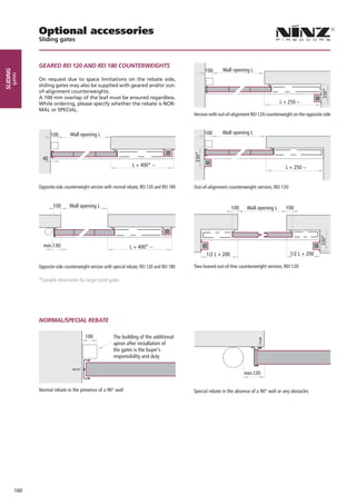 Optional accessories
                Sliding gates



                GEARED REI 120 AND REI 180 COUNTERWEIGHTS
                                                                                                    100       Wall opening L
sliding
      gates




                On request due to space limitations on the rebate side,
                sliding gates may also be supplied with geared and/or out-
                of-alignment counterweights.
                A 100 mm overlap of the leaf must be ensured regardless.
                While ordering, please specify whether the rebate is NOR-                                                                   L + 250 ~
                MAL or SPECIAL.
                                                                                               Version with out-of-alignment REI 120 counterweight on the opposite side



                       100       Wall opening L                                                     100       Wall opening L



                  40
                                                                    L + 400* ~                                                                 L + 250 ~


                Opposite-side counterweight version with normal rebate, REI 120 and REI 180    Out-of-alignment counterweight version, REI 120


                       100       Wall opening L                                                                    100    Wall opening L       100




                  min.130                                         L + 400* ~
                                                                                                     1/2 L + 200                                 1/2 L + 200

                Opposite-side counterweight version with special rebate, REI 120 and REI 180   Two-leaved out-of-line counterweight version, REI 120

                *Variable dimensions for larger-sized gates.




                NORMAL/SPECIAL REBATE

                                         100             The building of the additional
                                                         apron after installation of
                                                         the gates is the buyer's
                                                         responsibility and duty


                                                                                                                         min.130


                Normal rebate in the presence of a 90° wall                                    Special rebate in the absence of a 90° wall or any obstacles




          160
 