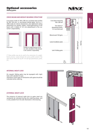 Optional accessories
Sliding gates



CROSS BEAM AND WEIGHT-BEARING STRUCTURE




                                                                                                                                             sliding
                                                                                                                                                   gates
Cross beam made of 100 x 200 mm insulated steel profiles                      Cross beam measuring
for REI 120 one- or two-leaved sliding gates. Up to L =                               100 x 200 mm




                                                                                                                230
2500 ready for lateral attachment, plus additional ceiling
attachment for greater widths. Covering/finishing of the                               Two sheets of
beam with 2 sheets of 12.5 mm plasterboard is the cus-                           plasterboard sheets,
tomer‘s responsibility.                                                          12.5 mm thick each



                                                                             Mineral wool 150 kg/mc




                                                                                                                                 Opening
                                                                                                                Wall opening H
                                                                             Lateral installation plate
                                                          (*)


Cross beam		                    Example of weight-bearing structu	
			                             res: static calculation of the structure 	
			                             is the customer‘s responsibility                 Leaf of sliding gates


(*) These profiles may also be used for the construction of a weight-
bearing structure. Spaces between the various profiles outside of the
span may be closed with any REI 120 wall type (plasterboard, panels,
etc.)
                                                                                                          FFL




INTERNAL NIGHT LOCK

On request, Sliding gates may be equipped with night
locks with cylinders to pass.
Utilization of this type of mechanism with gates should be
indicated while ordering.




EXTERNAL NIGHT LOCK

The presence of external night lock on gates need not
necessarily be indicated during the ordering phase, and
is only useable from the side illustrated in the drawing.




                                                                                                                                           161
 