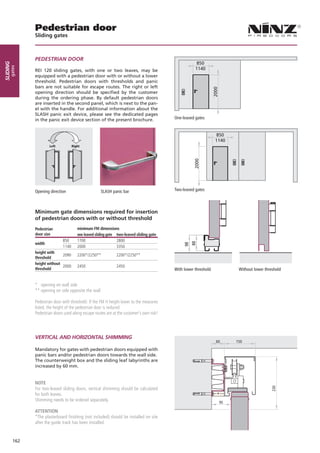 Pedestrian door
                Sliding gates



                PEDESTRIAN DOOR
                                                                                                        850
sliding
      gates




                REI 120 sliding gates, with one or two leaves, may be                                  1140
                equipped with a pedestrian door with or without a lower
                threshold. Pedestrian doors with thresholds and panic
                bars are not suitable for escape routes. The right or left




                                                                                                                 2000
                opening direction should be specified by the customer
                during the ordering phase. By default pedestrian doors
                are inserted in the second panel, which is next to the pan-
                el with the handle. For additional information about the
                SLASH panic exit device, please see the dedicated pages
                in the panic exit device section of the present brochure.                   One-leaved gates


                                                                                                                      850
                                                                                                                     1140
                        Left           Right               Left          Right




                                                                                                       2000
                Opening direction		                     SLASH panic bar                     Two-leaved gates



                Minimum gate dimensions required for insertion
                of pedestrian doors with or without threshold
                Pedestrian                minimum FM dimensions
                door size                 one leaved sliding gate two-leaved sliding gate
                                850       1700                    2800
                width
                                                                                                      88
                                                                                                 98




                                1140      2000                    3350
                height with
                               2090       2200*/2250**            2200*/2250**
                threshold
                height without
                               2000       2450                    2450
                threshold                                                                   With lower threshold		            Without lower threshold


                * opening on wall side
                ** opening on side opposite the wall

                Pedestrian door with threshold: If the FM H height lower to the measures
                listed, the height of the pedestrian door is reduced
                Pedestrian doors used along escape routes are at the customer’s own risk!




                VERTICAL AND HORIZONTAL SHIMMING
                                                                                                                     60      150

                Mandatory for gates with pedestrian doors equipped with
                panic bars and/or pedestrian doors towards the wall side.
                The counterweight box and the sliding leaf labyrinths are
                increased by 60 mm.


                NOTE
                For two-leaved sliding doors, vertical shimming should be calculated
                                                                                                                                               230




                for both leaves.                                                                                     *
                Shimming needs to be ordered separately.                                                                95

                ATTENTION
                *The plasterboard finishing (not included) should be installed on site
                after the guide track has been installed.


          162
 