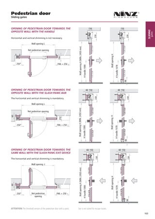 Pedestrian door
Sliding gates



OPENING OF PEDESTRIAN DOOR TOWARDS THE                                                                                    150                                                150




                                                                                                                                                                                                sliding
OPPOSITE WALL WITH THE HANDLE




                                                                                                                                                                                                      gates
                                                                                                                                  230




                                                                                                                                                                                     230
Horizontal and vertical shimming is not necessary.

                       Wall opening L




                                                                        Wall opening H (MIN. 2450 mm)
                   Net pedestrian opening




                                                                                                                                          Wall opening H
      250*                                           FML + 250 ~




                                                                                                         H handle 1000




                                                                                                                                                            H handle 1078


                                                                                                                                                                                   98
OPENING OF PEDESTRIAN DOOR TOWARDS THE                                                                              60 150                                             60 150
OPPOSITE WALL WITH THE SLASH PANIC BAR
                                                                                                                                  230




                                                                                                                                                                                     230
The horizontal and vertical shimming is mandatory.

                       Wall opening L
                                                                      Wall opening H (MIN. 2450 mm)




                   Net pedestrian opening                                                                                                Wall opening H




      250*                                           FML + 250 ~
                                                                                                        H handle 1000




                                                                                                                                                           H handle 1078


                                                                                                                                                                                   98




OPENING OF PEDESTRIAN DOOR TOWARDS THE                                                                                   60 150                                             60 150
SAME WALL WITH THE SLASH PANIC EXIT DEVICE
                                                                                                                                   230




                                                                                                                                                                                        230




The horizontal and vertical shimming is mandatory.

                       Wall opening L
                                                                        Wall opening H (MIN. 2450 mm)




                                                                                                                                          Wall opening H
                                                                                                         H handle 1000




                                                                                                                                                            H handle 1078




      250*             Net pedestrian               FML + 250 ~
                          opening
                                                                                                                                                                                     98




Attention The threshold version of the pedestrian door with a panic   bar is not suited for escape routes.

                                                                                                                                                                                              163
 