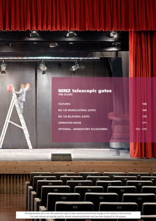 NINZ telescopic gates
                                     FiRe DooRs


                                     FEATURES                                                                                   168

                                     REI 120 MONOLATERAL GATES                                                                  169

                                     REI 120 BILATERAL GATES                                                                    170

                                     OPERATION MODE                                                                             171

                                     OPTIONAL - MANDATORY ACCESSORIES                                                      172 - 175




All measurements are in mm. We reserve the right to make unannounced technical changes to the contents of this brochure.
      Fire rated closures are typically used for internal compartmentalization and have been designed for this purpose.
 