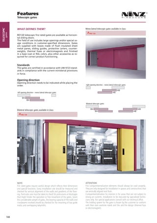 Features
                         Telescopic gates



                         WHAT DEFINES THEM?                                                             Mono-lateral telescopic gates available in class:
telescopic
        gates




                                                                                   REI 30      REI 60                                 REI 90
                         REI120 telescopic fire rated gates are available as horizon-
                         tal sliding doors.
                         The field of use includes large openings and/or special us-
                         age conditions in customer-specified dimensions. Gates
                         are supplied with leaves made of flush insulated sheet
                         metal panes, sliding guides, protective carters, counter-
                         weights, thermal fuses or electromagnets and finished
                         in a base coat or RAL colors, plus other accessories as re-
                         quired for correct product functioning.


                         Standards
                         The gates are certified in accordance with UNI 9723 stand-                     left opening direction – mono-lateral telescopic gates
                         ards in compliance with the current ministerial provisions
                         in force.

                         Opening direction
                         Opening direction needs to be indicated while placing the
                         order.                                                                         right opening direction – mono-lateral telescopic gates



                         left opening direction – mono-lateral telescopic gates




                                                                                                        Bilateral telescopic gates

                         right opening direction – mono-lateral telescopic gates
                         Bilateral telescopic gates available in class:

                REI 60                                 REI 90




                         NOTE                                                                           ATTENTION
                         Fire rated gates require careful design which reflects their dimensions        Fire compartmentalization elements should always be used properly.
                         and special functions. Every installation site should be measured and          They are only designed for installation in spaces and constructions that
                         checked for vertical alignment of the walls and gradients of the floor-        are vertically aligned and flush.
                         ing. Particular care must be taken to check for protrusions or blockages       Compartmentalization for interiors is for areas that are not subject to
                         that might hinder the operation or free movement of the gates. Given           strong air currents. Installation to be executed by specialized techni-
                         the considerable weight of gates, the bearing capacity of the walls and        cians only. For special applications consult with our technical office.
                         crossbeams involved should be checked for the mounting of top guide            The holding system for the gate is chosen by the customer to conform
                         tracks and overlapping labyrinths.                                             with their own worksite needs and the anti-fire design (thermal fuse
                                                                                                        or electromagnet).


             168
 