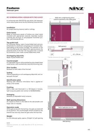 Features
Telescopic gates



Rei 120 MoNolAteRAl VeRsioN WitH tWo leAVes




                                                                                                                                                             telescopic
                                                                                                    Walls with a weight-bearing portion
                                                                                                 suited for attachment of the sliding guide




                                                                                                                                                                     gates
In conformity with UNI 9723 for two leaves, the telescopic
mono-lateral gates series has the following characteristics:



Installation
On weight-bearing masonry walls or ceilings.




                                                                                              300
Gates leaves
Made of continuous panels of hollow-core sheet metal
insulated with appropriate materials. Assembly involves
screwing the structure to pre-prepared horizontal pro-




                                                                                              1015
files. Leaf thickness 80 mm.

Top guide track                                                       NB: Guide track gradient of 2 mm/ml
For horizontal sliding, made of press-folded steel with pre-
drilled holes for attachment using plugs (not included). Over-                                               Wall opening L
head sliding on low friction carriages. The extension of the
floor-mounted guide track beyond the opening ensures the              260
perpendicularity of the leaf. The top guide track is covered
by a protection carter made of press-folded sheet metal.
                                                                                          250*                                             L/2 + 250 min
Overlapping labyrinths
Made of press-folded steel.                                           *Variable dimensions for larger-sized gates
                                                                                                      260
Counterweight




                                                                                                                                     220
For adjustable closure and protected by press-folded sheet
metal carters, with counterstrike inset and shimming inset.




                                                                                                                                     230
Door handles
Recessed on both sides of the first leaf.

Sealing
Thermo-expanding on all overlapping labyrinths and un-
                                                                                                        Wall opening H




derneath the leaf.

Identiﬁcation plate
Marking with reference information that is applied di-
rectly to the handle.                                                                                                               FFL

Finishing
With a base coat thermoset in a 160 degree C furnace,
light turquoise pastel color (similar to NCS4020-B50G).
                                                                                       5100
                                                                                       5000
                                                                                       4900
Packaging                                                                              4800
                                                                                       4700
Modules on disposable metal container.                                                 4600
                                                                                       4500
                                                                                       4400
                                                                                       4300
                                                                                       4200
Wall opening dimensions                                                                4100
                                                                                       4000
On request as shown in the table to the side (smaller and                              3900
                                                                      Wall opening H




                                                                                       3800
larger sizes on request).                                                              3700
                                                                                       3600
                                                                                       3500
                                                                                       3400
                                                                                       3300
Operation mode                                                                         3200
                                                                                       3100
                                                                                                             field of application price list
Of the gate series with thermal fuse: the gate can stand still                         3000
                                                                                       2900
at any position. The counterweight remains hooked to the                               2800
                                                                                       2700
thermal fuse and only closes the gate when the fuse fails.                             2600
                                                                                       2500
                                                                                       2400
                                                                                       2300
                                                                                       2200
Weight                                                                                 2100
                                                                                       2000
For the telescopic gates, approx. 50 kg/m² of wall opening                             1900
                                                                                              1500
                                                                                              1600
                                                                                              1700
                                                                                              1800
                                                                                              1900
                                                                                              2000
                                                                                              2100
                                                                                              2200
                                                                                              2300
                                                                                              2400
                                                                                              2500




                                                                                                                              4100
                                                                                                                              4200
                                                                                                                              4300
                                                                                                                              4400
                                                                                                                              4500
                                                                                                                              4600
                                                                                                                              4700
                                                                                                                              4800
                                                                                                                              4900
                                                                                                                              5000
                                                                                                                              5100
                                                                                                                              5200
                                                                                                                              5300
                                                                                                                              5400
                                                                                                                              5500
                                                                                                                              5600
                                                                                                                              5700
                                                                                                                              5800
                                                                                                                              5900
                                                                                                                              6000
                                                                                                                              6100




                                                                                                                         Wall opening L
NOTE
Additional accessories are usually dependent on the size dimensions
of the gates

                                                                                                                                                           169
 