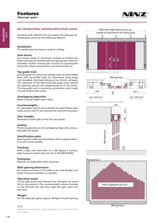 Features
                   Telescopic gates



                   Rei 120 BilAteRAl VeRsioN WitH FoUR leAVes
telescopic




                                                                                                       Walls with weight-bearing zones are
                                                                                                    suitable for attachment of the sliding guide
        gates




                   Conforms with UNI 9723 for four leaves, the telescopic bi-
                   lateral gates series has the following features:



                   Installation
                   On weight-bearing masonry walls or ceilings.

                   Gate leaves
                   Four leaves made of continuous modules of hollow-core




                                                                                                                             1015 300
                   sheet metal panels insulated with the appropriate materials.
                   Assembly involves screwing the structure to pre-prepared
                   horizontal hollow metal profile. Leaf thickness 80 mm.

                   Top guide track                                                       NB: Guide track gradient of 2 mm/ml
                   Double-guide for horizontal sliding made of press-folded
                   steel with pre-drilled holes for attachment using plugs                                                      Wall opening L
                   (not included). Overhead sliding on low friction carriages.
                   The extension of the floor-mounted guide track beyond
                   the opening ensures the perpendicularity of the leaves.
                   The top guide track is covered by a protection carter made
                   of press-folded sheet metal.                                                    150*                                                  150*

                   Overlapping labyrinths                                                   L/4 +320 min*                                              L/4 +320 min*
                   Made of press-folded sheet metal.
                                                                                         *Variable dimensions for larger-sized gates
                   Counterweights                                                                                        260
                   For adjustable closure and protected by press-folded sheet
                   metal carters, with for the counterstrike and shimming insets.




                                                                                                                                                 220
                   Door handles


                                                                                                                                                 230
                   Recessed on both sides of the first two leaves.

                   Sealing
                   Thermo-expanding on all overlapping labyrinths and un-
                   derneath the leaves.
                                                                                                            Wall opening H




                   Identiﬁcation plate
                   Marking with reference information that is applied direct-
                   ly to one of the handles.

                   Finishing                                                                                                                   FFL
                   With a base coat thermoset in a 160 degree C furnace,
                   light turquoise pastel color (similar to NCS4020-B50G).

                   Packaging
                   Modules on disposable metal container.                                4400
                                                                                         4300
                                                                                         4200
                                                                                         4100
                   Wall opening dimensions                                               4000
                                                                                         3900
                   On request as shown in the table to the side (smaller and             3800
                                                                                         3700
                   larger measures available on request).                                3600
                                                                                         3500
                                                                                         3400
                   Operation mode                                                        3300
                                                                                         3200
                   Of the gate series with thermal fuse: the gate can stand              3100
                                                                                         3000
                   still at any position. The counterweight remains hooked               2900              field of application price list
                                                                                         2800
                   to the thermal fuse and only closes the gate when the                 2700
                   fuse fails.                                                           2600
                                                                                         2500
                                                                                         2400
                                                                                         2300
                   Weight                                                                2200
                                                                                         2100
                   For the telescopic gates, approx. 50 kg/m² of wall opening            2000
                                                                                         1900
                                                                                                3200
                                                                                                3300
                                                                                                3400
                                                                                                3500
                                                                                                3600
                                                                                                3700
                                                                                                3800
                                                                                                3900
                                                                                                4000
                                                                                                4100
                                                                                                4200
                                                                                                4300
                                                                                                4400
                                                                                                4500
                                                                                                4600
                                                                                                4700
                                                                                                4800
                                                                                                4900
                                                                                                5000
                                                                                                5100
                                                                                                5200
                                                                                                5300
                                                                                                5400
                                                                                                5500
                                                                                                5600
                                                                                                5700
                                                                                                5800
                                                                                                5900
                                                                                                6000
                                                                                                6100
                                                                                                6200
                                                                                                6300
                                                                                                6400
                                                                                                6500
                                                                                                6600




                   NOTE                                                                                                             Wall opening L
                   Additional accessories are usually dependent on the size dimensions
                   of the gates

             170
 