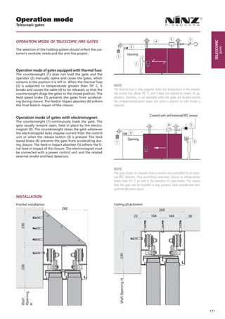 Operation mode
Telescopic gates


                                                                                                                     5            3
OPERATION MODE OF TELESCOPIC FIRE GATES                                                                4




                                                                                                                                             telescopic
                                                                                           6




                                                                                                                                                     gates
The selection of the holding system should reflect the cus-
tomer’s worksite needs and the anti-fire project.                                        Opening
                                                                    1

                                                                                               2

Operation mode of gates equipped with thermal fuse:
The counterweight (1) does not load the gate and the
operator (2) manually opens and closes the gates, which
remains in the position it is left in. When the thermal fuse
(3) is subjected to temperatures greater than 70° C, it        NOTE
breaks and causes the cable (4) to be released, so that the    The thermal fuse is only triggered when the temperature in the immedi-
counterweight drags the gates to the closed position. The      ate vicinity rises above 70° C, and it does not respond to smoke. Its ap-
feed speed brake (5) prevents the gates from accelerat-        plication, therefore, is not advisable when the gates are located outside
ing during closure. The feed-in impact absorber (6) softens    the compartmentalization space and when a reaction to cold smoke is
the final feed-in impact of the closure.                       required.

                                                                                                    Control unit and external RFC sensor
Operation mode of gates with electromagnet:
The counterweight (1) continuously loads the gate. The
gate usually remains open, held in place by the electro-                                                         4                2
magnet (2). The counterweight closes the gate whenever
the electromagnet lacks impulse current from the control                                  5
unit or when the release button (3) is pressed. The feed
speed brake (4) prevents the gate from accelerating dur-
                                                                                         Opening
                                                                1                                                                     3
ing closure. The feed-in impact absorber (5) softens the fi-
nal feed-in impact of the closure. The electromagnet must
be connected with a power control unit and the related
external smoke and heat detectors.


                                                               NOTE
                                                               The gate closes on impulse from a control unit controlled by an exter-
                                                               nal RFC detector, thus permitting automatic closure at temperatures
                                                               lower than 70° C as well in the presence of cold smoke. This means
                                                               that the gate can be installed in any position, even outside the com-
                                                               partmentalization space.

INSTALLATION

Frontal installation                                           Ceiling attachment
                               260                                                                         260
                                                                                               22   104          104            30
   230




                                                                        230
   230




                                                                        Wall Opening H
   Opening
   Wall

   H




                                                                                                                                           171
 