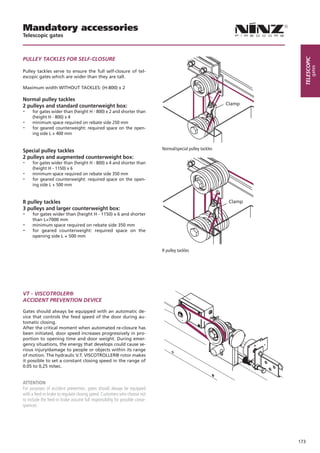 Mandatory accessories
Telescopic gates



pUlleY tAcKles FoR selF-closURe




                                                                                                                         telescopic
                                                                                                                                 gates
Pulley tackles serve to ensure the full self-closure of tel-
escopic gates which are wider than they are tall.

Maximum width WITHOUT TACKLES: (H-800) x 2

Normal pulley tackles
2 pulleys and standard counterweight box:                                                                     Clamp
-    for gates wider than (height H - 800) x 2 and shorter than
     (height H - 800) x 4
-    minimum space required on rebate side 250 mm
-    for geared counterweight: required space on the open-
     ing side L + 400 mm


Special pulley tackles                                                        Normal/special pulley tackles
2 pulleys and augmented counterweight box:
-    for gates wider than (height H - 800) x 4 and shorter than
     (height H - 1150) x 6
-    minimum space required on rebate side 350 mm
-    for geared counterweight: required space on the open-
     ing side L + 500 mm


R pulley tackles                                                                                               Clamp
3 pulleys and larger counterweight box:
-    for gates wider than (height H - 1150) x 6 and shorter
     than L=7000 mm
-    minimum space required on rebate side 350 mm
-    for geared counterweight: required space on the
     opening side L + 500 mm


                                                                              R pulley tackles




Vt - ViscotRoleR®
AcciDeNt pReVeNtioN DeVice

Gates should always be equipped with an automatic de-
vice that controls the feed speed of the door during au-
tomatic closing.
After the critical moment when automated re-closure has
been initiated, door speed increases progressively in pro-
portion to opening time and door weight. During emer-
gency situations, the energy that develops could cause se-
rious injury/damage to people or objects within its range
of motion. The hydraulic V.T. VISCOTROLLER® rotor makes
it possible to set a constant closing speed in the range of
0.05 to 0,25 m/sec.


ATTENTION
For purposes of accident prevention, gates should always be equipped
with a feed-in brake to regulate closing speed. Customers who choose not
to include the feed-in brake assume full responsibility for possible conse-
quences.




                                                                                                                       173
 