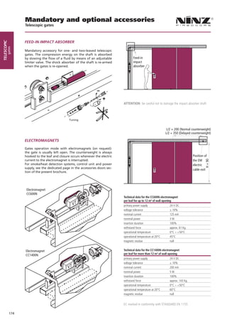 Mandatory and optional accessories
                   Telescopic gates



                   FEED-IN IMPACT ABSORBER
telescopic
        gates




                   Mandatory accessory for one- and two-leaved telescopic
                   gates. The compression energy on the shaft is absorbed
                   by slowing the flow of a fluid by means of an adjustable              Feed-in
                   limiter valve. The shock absorber of the shaft is re-armed            impact
                   when the gates is re-opened.                                          absorber




                                                                                  ATTENTION: be careful not to damage the impact absorber shaft



                                                 Tuning


                                                                                                                     L/2 + 200 (Normal counterweight)
                                                                                                                    L/2 + 350 (Delayed counterweight)

                   ELECTROMAGNETS

                   Gates operation mode with electromagnets (on request):
                   the gate is usually left open. The counterweight is always
                   hooked to the leaf and closure occurs whenever the electric                                                           Position of
                   current to the electromagnet is interrupted.                                                                          the EM




                                                                                                                                                  H + 90
                   For smoke/heat detection systems, control unit and power                                                              electric
                   supply, see the dedicated page in the accessories doors sec-                                                          cable exit
                   tion of the present brochure.




                    Electromagnet
                    CC600N
                                                                                  Technical data for the CC600N electromagnet
                                                                                  per leaf for up to 12 m² of wall opening
                                                                                  primary power supply                 24 V DC
                                                                                  voltage tolerance                    ± 10%
                                                                                  nominal current                      125 mA
                                                                                  nominal power                        3W
                                                                                  insertion duration                   100%
                                                                                  withstand force                      approx. 61 Kg.
                                                                                  operational temperature              0°C ÷ +50°C
                                                                                  operational temperature at 20°C      45°C
                                                                                  magnetic residue                     null


                   Electromagnet                                                  Technical data for the CC1400N electromagnet
                   CC1400N                                                        per leaf for more than 12 m² of wall opening
                                                                                  primary power supply                 24 V DC
                                                                                  voltage tolerance                    ± 10%
                                                                                  nominal current                      200 mA
                                                                                  nominal power                        5W
                                                                                  insertion duration                   100%
                                                                                  withstand force                      approx. 143 Kg.
                                                                                  operational temperature              0°C ÷ +50°C
                                                                                  operational temperature at 20°C      60°C
                                                                                  magnetic residue                     null


                                                                                  EC marked in conformity with STANDARD EN 1155

             174
 