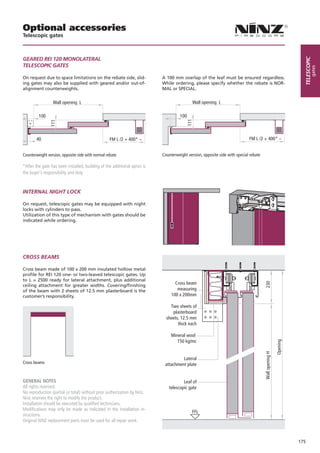 Optional accessories
Telescopic gates



GEARED REI 120 MONOLATERAL




                                                                                                                                                                  telescopic
TELESCOPIC GATES




                                                                                                                                                                          gates
On request due to space limitations on the rebate side, slid-             A 100 mm overlap of the leaf must be ensured regardless.
ing gates may also be supplied with geared and/or out-of-                 While ordering, please specify whether the rebate is NOR-
alignment counterweights.                                                 MAL or SPECIAL.


                 Wall opening L                                                            Wall opening L

         100                                                                        100




                                                                                        111
                111




   *

        40                                         FM L /2 + 400* ~                                                        FM L /2 + 400* ~


Counterweight version, opposite side with normal rebate                   Counterweight version, opposite side with special rebate

*After the gate has been installed, building of the additional apron is
the buyer’s responsibility and duty



INTERNAL NIGHT LOCK

On request, telescopic gates may be equipped with night
locks with cylinders to pass.
Utilization of this type of mechanism with gates should be
indicated while ordering.




CROSS BEAMS

Cross beam made of 100 x 200 mm insulated hollow metal
profile for REI 120 one- or two-leaved telescopic gates. Up
to L = 2500 ready for lateral attachment, plus additional
                                                                                 Cross beam
                                                                                                                                     230


ceiling attachment for greater widths. Covering/finishing
of the beam with 2 sheets of 12.5 mm plasterboard is the                          measuring
customer’s responsibility.                                                     100 x 200mm

                                                                              Two sheets of
                                                                               plasterboard
                                                                            sheets, 12.5 mm
                                                                                  thick each

                                                                               Mineral wool
                                                                                  150 kg/mc
                                                                                                                                                      Opening
                                                                                                                                     Wall opening H




                                                                                    Lateral
Cross beams                                                                attachment plate


GENERAL NOTES                                                                        Leaf of
All rights reserved.                                                         telescopic gate
No reproduction (partial or total) without prior authorization by Ninz.
Ninz reserves the right to modify the product.
Installation should be executed by qualified technicians.
Modifications may only be made as indicated in the installation in-
                                                                                           FFL
structions.
Original NINZ replacement parts must be used for all repair work.



                                                                                                                                                                175
 