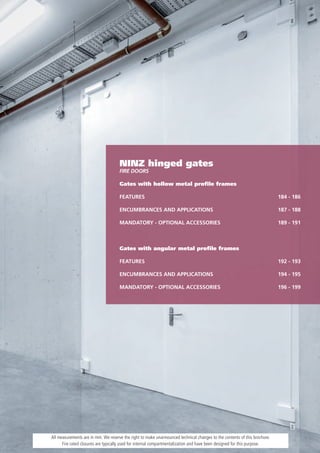 NINZ hinged gates
                                     FiRe dOORS

                                     Gates with hollow metal proﬁle frames

                                     FEATURES                                                                              184 - 186

                                     ENCUMBRANCES AND APPLICATIONS                                                         187 - 188

                                     MANDATORY - OPTIONAL ACCESSORIES                                                      189 - 191



                                     Gates with angular metal proﬁle frames

                                     FEATURES                                                                              192 - 193

                                     ENCUMBRANCES AND APPLICATIONS                                                         194 - 195

                                     MANDATORY - OPTIONAL ACCESSORIES                                                      196 - 199




All measurements are in mm. We reserve the right to make unannounced technical changes to the contents of this brochure.
      Fire rated closures are typically used for internal compartmentalization and have been designed for this purpose.
 