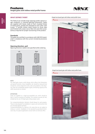 Features
               Hinged gates with hollow metal profile frames



               WHAT deFineS THeM?                                                             Hinged one-leaved gate with hollow metal profile frame:
Hinged
     gates




                                                                       REI 30        REI 60                            REI 90
               The field of use includes large openings and/or special us-
               age conditions in customer-specified dimensions. Gates
               are supplied with leaves made of flush insulated sheets
               of metal panes, jointed and attached to each other with
               screws, “L”-profile hollow metal frames on three sides
               and finished with a base coat or RAL tints and other acces-
               sories as required for proper functioning of the product.


               Standards
               The gates are certified in accordance with UNI 9723 stand-
               ards in compliance with the current ministerial provisions
               in force.



               Opening direction, pull
               Opening direction needs to be specified while ordering.

                              Left                             Right




                                                                                              Hinged two-leaved gate with hollow metal profile frame:

                                                                       REI 30        REI 60                            REI 90




               NOTE
               Fire rated gates require careful design which reflects their dimensions
               and special functions. Every installation site should be measured and
               checked for vertical alignment of the walls and gradients of the floor-
               ing. Given the considerable weight of gates, the bearing capacity of the
               walls should also be checked.


               ATTENTiON
               Gates are supplied as a single pre-assembled unit, which should be
               kept in mind for purposes of handling. The customer assumes all risks
               entailed by the use of Hinged gates along escape routes.

               Fire compartmentalization elements should always be used properly.
               They are only designed for installation in spaces and constructions that
               are vertically aligned and flush.
               Compartmentalization for interiors is for areas that are not subject to
               strong air currents. Installation to be executed by specialized techni-
               cians only. For special applications consult with our technical office.




         184
 