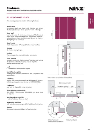 Features
Hinged gates with hollow metal profile frames



Rei 120 One-LeAVed VeRSiOn




                                                                                                                                     Hinged
                                                                                                                                          gates
This hinged gates series has the following features:



Application
For masonry walls, use plugs inside the span and corner
steel outside the span (to be specified while ordering).

Door leaf
Leaf unit made of continuous modules of hollow-core
sheet metal panels insulated with appropriate materials,
without lower rebate. Leaf thickness 72 mm. Nr. 2 extra-
strong hinges for each leaf.

Doorframe
Made of galvanize “L”-shaped hollow metal profiles.

Hinges
Nr. 2 extra-strong hinges.

Sealing
Thermo-expansive, inserted into the leaf rebate.

Door handle
Accident-prevention shape, made of stainless steel with a
double lever with return spring and set of plates.
Handle height = 1050 mm.

Lock
    marked lock with cylinder to pass.

Identification plate
Marking with reference information that is applied to the
leaf’s rebate.
                                                               Vertical section for installation with block frame
Finishing
With a base coat thermoset in a 160 degree C furnace,
light turquoise pastel color (similar to NCS4020-B50G).
                                                                                      Order measurements L
Packaging
Leaf unit on disposable metal container.                               100          Doorframe opening = L - 200              100

Wall opening dimensions
                                                                                                               72




Min. 1000 X 1750 mm, max. 5000 X 2500 mm, larger sizes
on request.

Mandatory accessories
1    -marked door closer per leaf.

Maximum opening
120° with door closer only, and 110° additional coil spring.
                                                                               90

Weight
Gate weight, approx. 60 kg/m² of wall opening.


                                                                       30



                                                               Detail of section for                Detail of panel joints
                                                               installation with block frame




                                                                                                                                   185
 