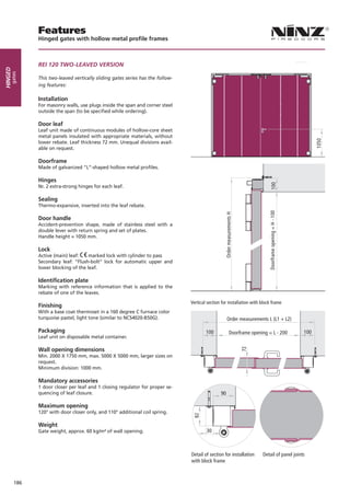 Features
               Hinged gates with hollow metal profile frames



               REI 120 TWO-LEAVED VERSION
Hinged
     gates




               This two-leaved vertically sliding gates series has the follow-
               ing features:

               Installation
               For masonry walls, use plugs inside the span and corner steel
               outside the span (to be specified while ordering).

               Door leaf
               Leaf unit made of continuous modules of hollow-core sheet
               metal panels insulated with appropriate materials, without
               lower rebate. Leaf thickness 72 mm. Unequal divisions avail-
               able on request.

               Doorframe
               Made of galvanized “L”-shaped hollow metal profiles.

               Hinges
               Nr. 2 extra-strong hinges for each leaf.

               Sealing
               Thermo-expansive, inserted into the leaf rebate.

               Door handle
               Accident-prevention shape, made of stainless steel with a
               double lever with return spring and set of plates.
               Handle height = 1050 mm.

               Lock
               Active (main) leaf:    marked lock with cylinder to pass
               Secondary leaf: “Flush-bolt” lock for automatic upper and
               lower blocking of the leaf.

               Identification plate
               Marking with reference information that is applied to the
               rebate of one of the leaves.
                                                                                 Vertical section for installation with block frame
               Finishing
               With a base coat thermoset in a 160 degree C furnace color
               turquoise pastel, light tone (similar to NCS4020-B50G).                                Order measurements L (L1 + L2)

               Packaging                                                                 100          Doorframe opening = L - 200            100
               Leaf unit on disposable metal container.

               Wall opening dimensions
                                                                                                            72




               Min. 2000 X 1750 mm, max. 5000 X 5000 mm, larger sizes on
               request.
               Minimum division: 1000 mm.

               Mandatory accessories
               1 door closer per leaf and 1 closing regulator for proper se-
               quencing of leaf closure.                                                         90

               Maximum opening
               120° with door closer only, and 110° additional coil spring.

               Weight
               Gate weight, approx. 60 kg/m² of wall opening.                            30



                                                                                 Detail of section for installation     Detail of panel joints
                                                                                 with block frame



         186
 