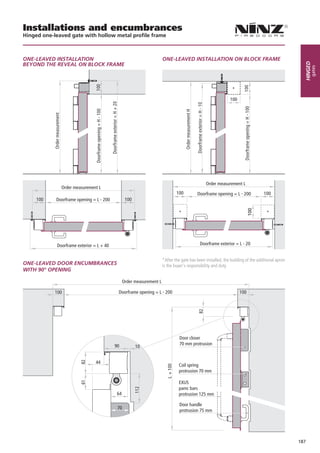 Installations and encumbrances
Hinged one-leaved gate with hollow metal profile frame



ONE-LEAVED INSTALLATION                                               ONE-LEAVED INSTALLATION ON BLOCK FRAME
BEYOND THE REVEAL ON BLOCK FRAME




                                                                                                                                                   Hinged
                                                                                                                                                        gates
                                                                                                               *

                                                                                                             100




                                                                                               Order measurement L
              Order measurement L
                                                                              100         Doorframe opening = L - 200            100
     100    Doorframe opening = L - 200          100

                                                                               *                                                   *




            Doorframe exterior = L + 40                                                     Doorframe exterior = L - 20


                                                                      *After the gate has been installed, the building of the additional apron
ONE-LEAVED DOOR ENCUMBRANCES                                          is the buyer’s responsibility and duty
WITH 90° OPENING

                                                Order measurement L

            100                            Doorframe opening = L - 200                                             100




                                                                                Door closer
                                          90                                    70 mm protrusion
                                                       10


                                44
                                                                               Coil spring
                                                                               protrusion 70 mm

                                                                               EXUS
                                                                               panic bars
                                           64                                  protrusion 125 mm

                                                                                Door handle
                                           70
                                                                                protrusion 75 mm




                                                                                                                                                 187
 
