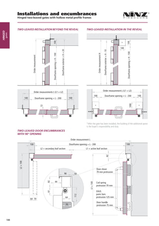 Installations and encumbrances
               Hinged two-leaved gates with hollow metal profile frames



               TWO-LEAVED INSTALLATION BEYOND THE REVEAL                                          TWO-LEAVED INSTALLATION IN THE REVEAL
Hinged
     gates




                                                                                                                                           *

                                                                                                                                         100




                                                                                                                      Order measurement L (L1 + L2)
                                        Order measurements L (L1 + L2)
                                                                                                          100           Doorframe opening = L - 200           100
                            100         Doorframe opening = L - 200              100


                                                                                                            *                                                  *
                                              72




                                                                                                  *After the gate has been installed, the building of the additional apron
                                  90                                                              is the buyer’s responsibility and duty
               TWO-LEAVED DOOR ENCUMBRANCES
               WITH 90° OPENING

                                                                                  Order measurement L
                            30
                                  100                                            Doorframe opening = L - 200                                    100
                                              L2 = secondary leaf section                         L1 = active leaf section

               Detail of section for installation       Detail of panel joints
               with block frame
                 L2 + 100




                                                                                                                Door closer
                                                                                                                70 mm protrusion
                                                                         90            10


                                                             44                                                 Coil spring
                                                                                                                protrusion 70 mm

                                                                                                                EXUS
                                                                                                                panic bars
                                                                            64                                  protrusion 125 mm
                                  64 70
                                                                                                                Door handle
                                                                            70                                  protrusion 75 mm




         188
 