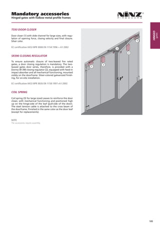 Mandatory accessories
Hinged gates with hollow metal profile frames



TS93 dOOR CLOSeR




                                                                   Hinged
                                                                        gates
Door closer (1) with slide channel for large sizes, with regu-
lation of opening force, closing velocity and final closure.
Silver color.

EC certification 0432-BPR 0008 EN 1154:1996 + A1:2002


SR390 CLOSing RegULATOR

To ensure automatic closure of two-leaved fire rated
gates, a door closing regulation is mandatory. The two-
leaved gates door series, therefore, is provided with a
Dorma SR 390 closing regulator (2), equipped with feed-in
impact absorber and all mechanical functioning, mounted
visibly on the doorframe. Silver-colored galvanized finish-
ing, for on-site installation.

EC certification 0432-BPR 0026 EN 1158:1997+A1:2002


COiL SPRing

Coil spring (3) for large sized Leaves to reinforce the door
closer, with mechanical functioning and positioned high
up on the hinge-side of the leaf (pull-side of the door).
The steel tension cable is attached to the cross beam of
the doorframe. Finished in the same color as the door leaf
(except for replacements).


NOTE
The accessories require assembly.




                                                                 189
 