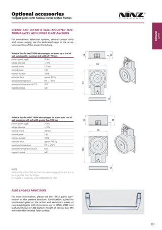 Optional accessories
Hinged gates with hollow metal profile frames



CC600n And CC1400 n WALL-MOUnTed eLeC-




                                                                               Hinged
TROMAgneTS WiTH STRiKe PLATe AnCHORS




                                                                                    gates
For smoke/heat detection systems, central control units
and power supply, see the dedicated page in the acces-
sories section of the present brochure.


Technical data for the CC600N electromagnet per leaves up to 5 m² of
wall opening with a maximum leaf width of 1700 mm
primary power supply                 24 Vcc
voltage tolerance                    ± 10%
                                                                        65
nominal current                      125 mA
nominal power                        3W
insertion duration                   100%
withstand force                      approx. 61 Kg.
operational temperature              0°C ÷ +50°C
operational temperature at 20°C      45°C
magnetic residue                     null




Technical data for the CC1400N electromagnet for leaves up to 5 m² of
wall opening or with leaf width greater than 1700 mm
primary power supply                 24 Vcc
voltage tolerance                    ± 10%
nominal current                      200 mA                             70
nominal power                        5W
insertion duration                   100%
withstand force                      approx. 143 Kg.
operational temperature              0°C ÷ +50°C
operational temperature at 20°C      60°C
magnetic residue                     null




NOTE
Position the anchor 200 mm from the external edge of the leaf and as
far as possible from the hinges.
EC marked in conformity with STANDARD EN 1155




eXUS LP/LA/LX PAniC BARS

For more information, please see the “EXUS panic bars”
section of the present brochure. Certification: suited for
one-leaved gates or the active and secondary leaves of
two-leaved gates with dimensions up to 1350 x 2880 mm/
leaf and masses of 300 kg/leaf. Height of central bar, 955
mm from the finished floor surface.




                                                                             191
 