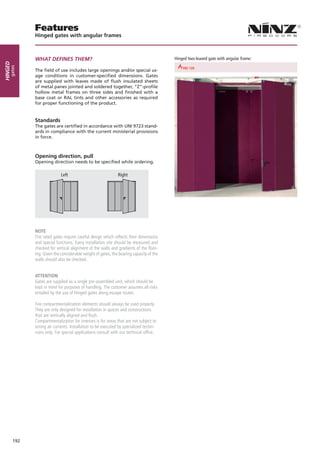 Features
               Hinged gates with angular frames



               WHAT DEFINES THEM?                                                             Hinged two-leaved gate with angular frame:
Hinged
     gates




                                                                       REI 30        REI 60                            REI 90
               The field of use includes large openings and/or special us-
               age conditions in customer-specified dimensions. Gates
               are supplied with leaves made of flush insulated sheets
               of metal panes jointed and soldered together, “Z”-profile
               hollow metal frames on three sides and finished with a
               base coat or RAL tints and other accessories as required
               for proper functioning of the product.


               Standards
               The gates are certified in accordance with UNI 9723 stand-
               ards in compliance with the current ministerial provisions
                          Left                       Right
               in force.



               Opening direction, pull
               Opening direction needs to be specified while ordering.

                              Left                             Right




               NOTE
               Fire rated gates require careful design which reflects their dimensions
               and special functions. Every installation site should be measured and
               checked for vertical alignment of the walls and gradients of the floor-
               ing. Given the considerable weight of gates, the bearing capacity of the
               walls should also be checked.


               Attention
               Gates are supplied as a single pre-assembled unit, which should be
               kept in mind for purposes of handling. The customer assumes all risks
               entailed by the use of Hinged gates along escape routes.

               Fire compartmentalization elements should always be used properly.
               They are only designed for installation in spaces and constructions
               that are vertically aligned and flush.
               Compartmentalization for interiors is for areas that are not subject to
               strong air currents. Installation to be executed by specialized techni-
               cians only. For special applications consult with our technical office.




         192
 