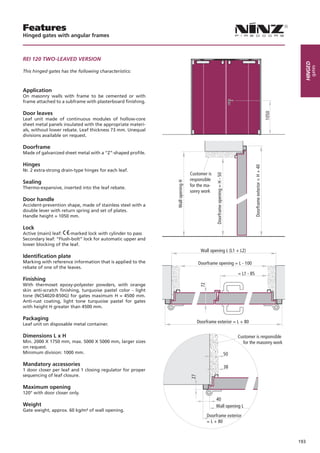 Features
Hinged gates with angular frames



REI 120 TWO-LEAVED VERSION




                                                                                                                                                                             Hinged
                                                                                                                                                                                  gates
This hinged gates has the following characteristics:



Application
On masonry walls with frame to be cemented or with
frame attached to a subframe with plasterboard finishing.

Door leaves
Leaf unit made of continuous modules of hollow-core
sheet metal panels insulated with the appropriate materi-
als, without lower rebate. Leaf thickness 73 mm. Unequal
divisions available on request.

Doorframe
Made of galvanized sheet metal with a “Z”-shaped profile.

Hinges




                                                                                                                                             Doorframe exterior = H + 40
Nr. 2 extra-strong drain-type hinges for each leaf.
                                                                               Customer is




                                                                                               Doorframe opening = H - 50
                                                                               responsible
Sealing                                                       Wall opening H
Thermo-expansive, inserted into the leaf rebate.                               for the ma-
                                                                               sonry work
Door handle
Accident-prevention shape, made of stainless steel with a
double lever with return spring and set of plates.
Handle height = 1050 mm.

Lock
Active (main) leaf:   -marked lock with cylinder to pass
Secondary leaf: “Flush-bolt” lock for automatic upper and
lower blocking of the leaf.
                                                                                     Wall opening L (L1 + L2)
Identification plate
Marking with reference information that is applied to the                           Doorframe opening = L - 100
rebate of one of the leaves.
                                                                                                                                 = L1 - 85
Finishing
With thermoset epoxy-polyester powders, with orange
                                                                                     72




skin anti-scratch finishing, turquoise pastel color - light
tone (NCS4020-B50G) for gates maximum H = 4500 mm.
Anti-rust coating, light tone turquoise pastel for gates
with height H greater than 4500 mm.

Packaging
Leaf unit on disposable metal container.
                                                                                    Doorframe exterior = L + 80

Dimensions L x H                                                                                                                 Customer is responsible
Min. 2000 X 1750 mm, max. 5000 X 5000 mm, larger sizes                                                                             for the masonry work
on request.
Minimum division: 1000 mm.                                                                                                  50

Mandatory accessories                                                                                                       38
1 door closer per leaf and 1 closing regulator for proper
sequencing of leaf closure.
                                                                               27




Maximum opening
120° with door closer only.
                                                                                              40
Weight                                                                                        Wall opening L
Gate weight, approx. 60 kg/m² of wall opening.
                                                                                          Doorframe exterior
                                                                                          = L + 80



                                                                                                                                                                           193
 