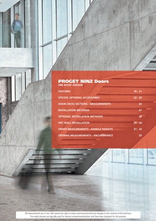 PROGET NINZ Doors
                                     FIRE RATED VERSION

                                     FEATURES                                                                              18 - 21

                                     SPECIFIC OPTIONAL ACCESSORIES                                                         22 - 25

                                     DOOR CROSS SECTIONS - MEASUREMENTS                                                        26

                                     INSTALLATION METHODS                                                                      27

                                     OPTIONAL INSTALLATION METHODS                                                             28

                                     DRY WALL INSTALLATION                                                                 29 - 30

                                     ORDER MEASUREMENTS - HANDLE HEIGHTS                                                   31 - 32

                                     OPENING MEASUREMENTS - ENCUMBRANCE                                                        33




All measurements are in mm. We reserve the right to make unannounced technical changes to the contents of this brochure.
      Fire-rated closures are typically used for internal compartmentalization and have been designed for this purpose.
 
