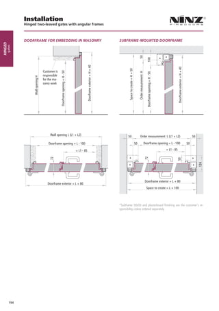Installation
               Hinged two-leaved gates with angular frames



               DOORFRAME FOR EMBEDDING IN MASONRY                                                                         SUBFRAME-MOUNTED DOORFRAME
Hinged
     gates




                                                                                                                                                                 50




                                                                                                                                                                                                                          *
                                                                                                                                                                                         100


                                                                                                                                                                                                                      *
                                                                                            Doorframe exterior = H + 40




                                                                                                                                                                                                                                      Doorframe exterior = H + 40
                                                                                                                                 Space to create = H + 50
                                     Customer is
                                                   Doorframe opening = H - 50




                                                                                                                                                                 Order measurement H

                                                                                                                                                                                         Doorframe opening = H - 50
                                     responsible
                    Wall opening H




                                     for the ma-
                                     sonry work




                                          Wall opening L (L1 + L2)                                                              50                                   Order measurement L (L1 + L2)                                                                       50

                                         Doorframe opening = L - 100                                                                                        50                         Doorframe opening = L - 100                                                  50

                                                                                = L1 - 85                                                                                                                                 = L1 - 85
                                                                                                                                                                                       72
                                          72




                                                                                                                                 *




                                                                                                                                                                                                                                                                         *
                                                                                                                                                                                                                                  50
                                                                                                                                 *




                                                                                                                                                                                                                                                                         *
                                                                                                                                                                                       Doorframe exterior = L + 80
                                        Doorframe exterior = L + 80
                                                                                                                                                                                         Space to create = L + 100




                                                                                                                          *Subframe 50x50 and plasterboard finishing are the customer’s re-
                                                                                                                          sponsibility unless ordered separately.




         194
 