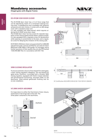 Mandatory accessories
               Hinged gates with angular frames



               DS-RYOBI 3550 DOOR CLOSER
Hinged
     gates




               The DS RYOBI door closer has a 2 to 6 force range that
               can be adjusted by means of a convenient external tun-
               ing screw, is ambidextrous and is available with different
               accessories and color choices. It comes with an ABS design
               cover with a standard scissor arm.
               It is also available with slide-channel, which requires or-
               dering the D-3550T series door closer.




                                                                                                                                   298
               The D-3550 door closer has two screws for separate regu-
               lation of the closing speed and the feed-in speed increase.
               It is also equipped with a regulator screw for deceleration
               while opening, to avoid shocks to the door, and a regula-
               tor screw for delaying the initiation of the closing cycle.
                                                                                           62
               DS RYOBI D-3550 door closers are guaranteed for 2,000,000
               operational cycles, and are certified for use with fire doors
               BS476 part 22/87 ANSI A 156.4 grade 1 UL and ADA, and as
               further assurance of their quality they are also      marked
               1720-CPD-0001 Rev A in accordance with EN 1154.




                                                                                          75
                                                                                                                     304




                                                                                                                   480
               SR90 CLOSING REGULATOR
                                                                               35




               To ensure automatic closure of two-leaved fire rated gates,
               a door closing regulators obligatory. The two-leaved fire
               gates series, therefore, is provided with a Dictator SR90                  128




                                                                                                                             79
               closing regulator, equipped with feed-in impact absorber
               and all-mechanical functioning, mounted visibly on the
               doorframe. Silver-colored galvanized finishing and for
               on-site installation.                                           EC Certification 0432-BPR 0109.02 EN 1158:1997/A1:2004/04



               VS 2000 SHOCK ABSORBER

               For large doors to soften the final shock of door closure,
               positioned on the hinge-side of the leaf. The
               strike plate is attached to the doorframe.

                                       52

                                                          Doorframe
               168




                                              Door leaf




                        53
                                                                               NOTE
                                                                               The accessories require assembly.

         196
 