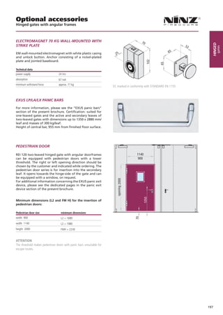 Optional accessories
Hinged gates with angular frames



ELECTROMAGNET 70 KG WALL-MOUNTED WITH                                                     70




                                                                                                                             Hinged
STRIKE PLATE                                                                                                          53




                                                                                                                                  gates
                                                                                                             65
EM wall-mounted electromagnet with white plastic casing                 25
and unlock button. Anchor consisting of a nickel-plated
plate and jointed baseboard.




                                                                                               102



                                                                                                       65
Technical data
power supply                     24 Vcc
absorption                       67 mA
minimum withstand force          approx. 71 kg
                                                                      EC marked in conformity with STANDARD EN 1155



EXUS LP/LA/LX PANIC BARS

For more information, please see the “EXUS panic bars”
section of the present brochure. Certification: suited for
one-leaved gates and the active and secondary leaves of
two-leaved gates with dimensions up to 1350 x 2880 mm/
leaf and masses of 300 kg/leaf.
Height of central bar, 955 mm from finished floor surface.




PEDESTRIAN DOOR

REI 120 two-leaved hinged gate with angular doorframes                                 1140
can be equipped with pedestrian doors with a lower                                      900
threshold. The right or left opening direction should be
chosen by the customer and indicated while ordering. The
pedestrian door series is for insertion into the secondary
leaf. It opens towards the hinge-side of the gate and can
be equipped with a window, on request.
For additional information concerning the EXUS panic exit
device, please see the dedicated pages in the panic exit
device section of the present brochure.


Minimum dimensions (L2 and FM H) for the insertion of
pedestrian doors:

Pedestrian door size	              minimum dimensions
width 900                          L2 > 1680
width 1140                         L2 > 1980
height 2000                        FMH > 2230


attention
The threshold makes pedestrian doors with panic bars unsuitable for
escape routes.




                                                                                                                           197
 