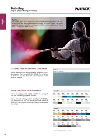 Painting
               Hinged gates with angular frames
Hinged




                 Painting
     gates




                 The hinged gates series of gates is painted with thermoset powders, with anti-
                 scratch finish and semi-glossy embossing (except for certain colors). The paint is
                 especially resistant and offers a pleasant finish for interior applications. Choose
                 from a wide range of RAL colors.




               STAndARd TinTS WiTH nO PRiCe SUPPLeMenT

               Interior painting with epoxy-polyester powders in tur-
               quoise pastel - light tone (NCS4020- B50G). The tonalities
               of the frame and the door leaf are represented in the
               photo to the side




               SPeCiAL TinTS WiTH PRiCe SUPPLeMenT                                  Group 02:
                                                                                   RAL     RAL      RAL     RAL      RAL     RAL     RAL    RAL
               Interior paints (groups 02 and 03) available in a variety of
                                                                                   1013    1015     5010    5024     6000    7016    7024   7035
               RAL tints with epoxy-polyester powders.

               Distinct from other RALs, metallic tinted paints RAL 9006,          RAL     RAL      RAL     RAL      RAL     RAL     RAL    RAL
               RAL 9007 (group 3) and RAL 9006 E (group 04) present a              7038    8011     9001    9002     9010    9011    9016   9018
               finish with a wrinkled structure that requires pre-approval
               of a sample.


                                                                                    Group 03:
                                                                                   RAL     RAL      RAL     RAL      RAL     RAL     RAL    RAL
                                                                                   1001    1003     3000    3003     3020    5012    5015   6005


                                                                                   RAL     RAL      RAL     RAL      RAL     RAL     RAL    RAL
                                                                                   7001    7004     7011    7030     7032    7037    7040   7042


                                                                                   RAL     RAL      RAL     RAL      RAL     RAL
                                                                                   7047    8017     8019    9005     9006*   9007*



                                                                                   *requires pre-approval of a sample.

         198
 