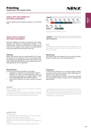 Painting
Hinged gates with angular frames



SPeCiAL TinTS FOR eXTeRiOR USe                                             Group 04:




                                                                                                                                                      Hinged
WiTH PRiCe SUPPLeMenTS




                                                                                                                                                           gates
                                                                          RAL     RAL      RAL      RAL      RAL      RAL      RAL      RAL
                                                                          1013E   3000E    5010E    6005E    7016E    7024E    7035E    9002E
Exterior painting with polyester powders in various RAL
tints.
                                                                          RAL    RAL       NCS      NCS
                                                                          9006E* 9010E     4020E    5020E


                                                                          *pre-approval of the sample is required.



SPeCiAL TinTS BY ReQUeST                                                   Group 05:
WiTH PRiCe SUPPLeMenTS                                                    Colors by request only

Painting available for interior and exterior with epoxy-
polyester and polyester (respectively) powders in the
requested RAL tints. Group 05 does not include special                    NOTE
colors, such as metallic, mica, smooth or wrinkled texture                Due to artifacts of the printing process, the colors depicted here may
and other sample tints like Pantone, NCS, etc.                            not correspond exactly to the colors of actual doors. Please see the
                                                                          RAL or NCS samples.


Cleaning                                                                  Retouching
Water and neutral soap are recommended for the regu-                      On request, Ninz also provides touch-up paint (nitro/syn-
lar cleaning of our products. Do not use common clean-                    thetic) in 1,00 kg cans in the necessary RAL tint.
ing products (see detergents) and/or other solvents. We
shall not be held responsible for any problems that arise if
these guidelines are not respected.




Riverniciatura                                                            Protezione
In caso di riverniciatura procedere come segue:                           Le porte sono previste per un normale impiego interno,
- carteggiare e spolverare accuratamente le superfici                     per questo motivo devono essere protette dagli agenti at-
- applicare una mano di fondo epossidico opaco a 2                        mosferici e dai raggi solari diretti.
     componenti, proponiamo il prodotto EPOX nr. 5203                     Nei casi di applicazione all’esterno, si dovranno utilizzare
     colore beige 0059 della ditta ALCEA di Milano.                       vernici particolari adatte a questo tipo di impiego (vedi
- riverniciare le superfici con smalti o pittura a propria                fascia 04, 05).
     scelta.



WARNiNG!
External installation of gates require various measures for preventing    2. Avoid darker colors for gates which will be exposed to direct sun-
product degradation, such as:                                             light. Sheet metal can heat up and cause warping of the door leaf
1. The gates should always be protected from bad weather. Permanent       which could compromise the functionality of the door itself. Gates with
damage may result if water seeps inside the door leaf. Provide cano-      a height of FM H > 4500 mm are only available with anti-rust finish in
pies or roofing to protect newly installed and existing products.         the light tone turquoise pastel color.




GENERAL NOTES
All rights reserved.
No reproduction (partial or total) without prior authorization by Ninz.
Ninz reserves the right to modify the product.
Installation should be executed by qualified technicians.
Modifications may only be made as indicated in the installation in-
structions.
Original NINZ replacement parts must be used for all repair work.

                                                                                                                                                    199
 