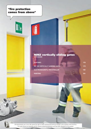 “ﬁre protection
comes from above”




                                        NINZ vertically sliding gates
                                        Fire DOOrS


                                        FEATURES                                                                              178

                                        REI 120 VERTICALLY SLINDING GATES                                                     179

                                        ELECTROMAGNETS, VISCOTROLLER                                                          180

                                        PAINTING                                                                              181




   All measurements are in mm. We reserve the right to make unannounced technical changes to the contents of this brochure.
         Fire rated closures are typically used for internal compartmentalization and have been designed for this purpose.
 