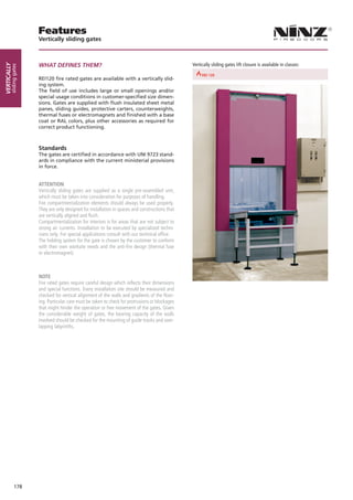 Features
                        Vertically sliding gates



                        WHAT DEFINES THEM?                                                             Vertically sliding gates lift closure is available in classes:
Vertically
        sliding gates




                                                                               REI 30         REI 60                                REI 90
                        REI120 fire rated gates are available with a vertically slid-
                        ing system.
                        The field of use includes large or small openings and/or
                        special usage conditions in customer-specified size dimen-
                        sions. Gates are supplied with flush insulated sheet metal
                        panes, sliding guides, protective carters, counterweights,
                        thermal fuses or electromagnets and finished with a base
                        coat or RAL colors, plus other accessories as required for
                        correct product functioning.



                        Standards
                        The gates are certified in accordance with UNI 9723 stand-
                        ards in compliance with the current ministerial provisions
                        in force.


                        ATTENTION
                        Vertically sliding gates are supplied as a single pre-assembled unit,
                        which must be taken into consideration for purposes of handling.
                        Fire compartmentalization elements should always be used properly.
                        They are only designed for installation in spaces and constructions that
                        are vertically aligned and flush.
                        Compartmentalization for interiors is for areas that are not subject to
                        strong air currents. Installation to be executed by specialized techni-
                        cians only. For special applications consult with our technical office.
                        The holding system for the gate is chosen by the customer to conform
                        with their own worksite needs and the anti-fire design (thermal fuse
                        or electromagnet).



                        NOTE
                        Fire rated gates require careful design which reflects their dimensions
                        and special functions. Every installation site should be measured and
                        checked for vertical alignment of the walls and gradients of the floor-
                        ing. Particular care must be taken to check for protrusions or blockages
                        that might hinder the operation or free movement of the gates. Given
                        the considerable weight of gates, the bearing capacity of the walls
                        involved should be checked for the mounting of guide tracks and over-
                        lapping labyrinths.




              178
 