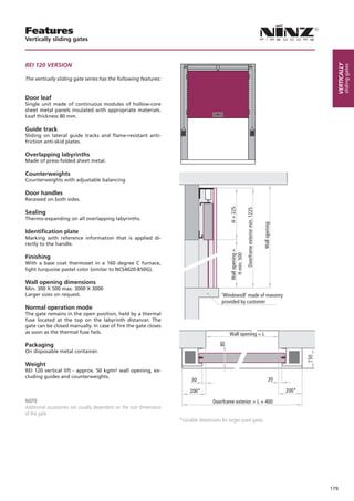 Features
Vertically sliding gates



REI 120 VERSION




                                                                                                                                                                              Vertically
                                                                                                                                                                                      sliding gates
The vertically sliding gate series has the following features:


Door leaf
Single unit made of continuous modules of hollow-core
sheet metal panels insulated with appropriate materials.
Leaf thickness 80 mm.

Guide track
Sliding on lateral guide tracks and flame-resistant anti-
friction anti-skid plates.

Overlapping labyrinths
Made of press-folded sheet metal.

Counterweights
Counterweights with adjustable balancing

Door handles
Recessed on both sides.




                                                                                                H + 225


                                                                                                                 Doorframe exterior min. 1225
Sealing
Thermo-expanding on all overlapping labyrinths.




                                                                                                                                                Wall opening
Identification plate
Marking with reference information that is applied di-
rectly to the handle.
                                                                                                Wall opening =
                                                                                                 H min. 500


Finishing
With a base coat thermoset in a 160 degree C furnace,
light turquoise pastel color (similar to NCS4020-B50G).

Wall opening dimensions
Min. 300 X 500 max. 3000 X 3000
Larger sizes on request.                                                                   'Windowsill' made of masonry
                                                                                           provided by customer
Normal operation mode
The gate remains in the open position, held by a thermal
fuse located at the top on the labyrinth distancer. The
gate can be closed manually. In case of fire the gate closes
as soon as the thermal fuse fails.                                                             Wall opening = L

Packaging
                                                                                          80




On disposable metal container.
                                                                                                                                                                      150




Weight
REI 120 vertical lift - approx. 50 kg/m² wall opening, ex-
cluding guides and counterweights.
                                                                            30                                                                         30

                                                                           200*                                                                                200*
NOTE                                                                                   Doorframe exterior = L + 400
Additional accessories are usually dependent on the size dimensions
of the gate
                                                                      *Variable dimensions for larger-sized gates




                                                                                                                                                                            179
 