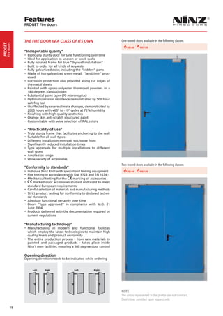 Features
                  PROGET Fire doors



                  THE FIRE DOOR IN A CLASS OF ITS OWN                                  One-leaved doors available in the following classes:
     fire doors
PROGET




                                                                           REI 30 30
                                                                                REI    REI 60 60
                                                                                            REI                             REI 90 90
                                                                                                                                 REI
                  “Indisputable quality”
                  -- Especially sturdy door for safe functioning over time
                  -- Ideal for application to uneven or weak walls
                  -- Fully isolated frame for true “dry wall installation”
                  -- Built to order for all kinds of requests
                  -- Fully galvanized door, including the “hidden” parts
                  -- Made of hot-galvanized sheet metal, “Sendzimir” proc-
                    essed
                  -- Corrosion protection also provided along cut edges of
                     the metal sheets
                  -- Painted  with epoxy-polyester thermoset powders in a
                     180 degrees (Celsius) oven
                  -- Substantial paint layer (70 microns plus)
                  -- Optimal corrosion resistance demonstrated by 500 hour
                     salt-fog test
                  -- Unaffected by severe climate changes, demonstrated by
                     2000 hours with +60° to -10° cycles at 75% humidity
                  -- Finishing with high-quality aesthetics
                  -- Orange skin anti-scratch structured paint
                  -- Customizable with wide selection of RAL colors
                  -- “Practicality of use”
                  -- Truly sturdy frame that facilitates anchoring to the wall
                  -- Suitable for all wall types
                  -- Different installation methods to choose from
                  -- Significantly reduced installation times
                  -- Type approvals for multiple installations to different
                    wall types
                  -- Ample size range
                  -- Wide variety of accessories
                                                                                       Two-leaved doors available in the following classes:
                  “Conformity to standards”
                  -- In-house Ninz R&D with specialized testing equipment REI 30
                                                                       REI 30          REI 60 60
                                                                                            REI                             REI 90 90
                                                                                                                                 REI
                  -- Fire testing in accordance with UNI 9723 and EN 1634-1
                  -- Mechanical testing for the marking of accessories
                  -- marked door accessories studied and sized to meet
                    standard European requirements
                  -- Careful selection of materials and manufacturing methods
                  -- Strict product testing for conformity to declared techni-
                    cal standards
                  -- Absolute functional certainty over time
                  -- Doors “type approved” in compliance    with M.D. 21
                     June 2004
                  -- Products delivered with the documentation required by
                     current regulations

                  “Manufacturing technology”
                  -- Manufacturing     in modern and functional facilities
                     which employ the latest technologies to maintain high
                     quality levels and product uniformity
                  -- The entire production process - from raw materials to
                     painted and packaged products - takes place inside
                     Ninz’s own facilities, ensuring a 360 degree door control

                  Opening direction
                  Opening direction needs to be indicated while ordering


                       Left Left       Right
                                   Right           Left Left       Right
                                                               Right




                                                                                       NOTE
                                                                                       The colors represented in the photos are not standard.
                                                                                       Door closer provided upon request only.

            18
 