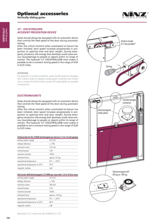Optional accessories
                        Vertically sliding gates



                        VT - VISCOTROLER®
Vertically
        sliding gates




                        ACCIDENT PREVENTION DEVICE

                        Gates should always be equipped with an automatic device
                        that controls the feed speed of the door during automatic                                                    Feed-in brake
                        closing.                                                                                                     V.T. Viscotroller®
                        After the critical moment when automated re-closure has
                        been initiated, door speed increases progressively in pro-
                        portion to opening time and door weight. During emer-
                        gency situations, the energy that develops could cause seri-
                        ous injury/damage to people or objects within its range of
                        motion. The hydraulic V.T. VISCOTROLLER® rotor makes it
                        possible to set a constant closing speed in the range of 0.05
                        to 0,25 m/sec.
                                                                                                                    Tuning

                        ATTENTION
                        For purposes of accident prevention, gates should always be equipped
                        with a feed-in brake to regulate closing speed. Customers who choose
                        not to include the feed-in brake assume full responsibility for possible
                        consequences.



                        ELECTROMAGNETS
                                                                                                                                       counterweight
                        Gates should always be equipped with an automatic device
                        that controls the feed speed of the door during automatic                                                      container
                        closing.
                        After the critical moment when automated re-closure has                             electromagnet
                        been initiated, door speed increases progressively in pro-                          strike plate
                        portion to opening time and door weight. During emer-
                        gency situations, the energy that develops could cause seri-
                        ous injury/damage to people or objects within its range of
                        motion. The hydraulic V.T. VISCOTROLLER® rotor makes it
                        possible to set a constant closing speed in the range of 0.05
                        to 0,25 m/sec.


                        Technical data for the CC600N electromagnet per leaf up to 1.0 m² of wall opening
                        primary power supply                      24 V DC
                        voltage tolerance                         ± 10%
                        nominal current                           125 mA
                        nominal power                             3W
                        insertion duration                        100%
                        withstand force                           approx. 61 Kg.
                        operational temperature                   0°C ÷ +50°C
                        operational temperature at 20°C           45°C
                        magnetic residue                          null
                                                                                                                             Electromagnet KIT
                        Dati tecnici dell’elettromagnete CC1400N per anta oltre 1,0 m² di foro muro                          60 kg or 140 kg
                        primary power supply                      24 V DC
                        voltage tolerance                         ± 10%
                        nominal current                           200 mA
                        nominal power                             5W
                        insertion duration                        100%
                        withstand force                           approx. 143 Kg.
                        operational temperature                   0°C ÷ +50°C
                        operational temperature at 20°C           60°C
                        magnetic residue                          null


                        Marchiato CE in conformità alla NORMA EN 1155
              180
 