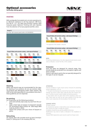 Optional accessories
Vertically sliding gates



PaiNtiNG




                                                                                                                                                        Vertically
                                                                                                                                                                sliding gates
With ecologically formulated anti-corrosive epoxide prim-
er. Minimum resistance to salt fog exposure: 300 hours
(A.S.T.M. B - 117 - 61). Basic anti-corrosion coating: Light
turquoise pastel. Optional: finishing with satin topcoats
from the selection of furnace polymerized RAL colors.

    Group 01:
Gate color: light turquoise pastel (similar to NCS4020B50G)

                                                                            Group 03 (Basic anti-corrosion coating + satin topcoat finishing):
                                                                           RAL      RAL      RAL      RAL       RAL
                                                                           1004     1005     1006     1007      9006*



                                                                           *Pre-approval of the sample is required.

                                                                            Group 04 (Basic anti-corrosion coating + satin topcoat finishing):
                                                                           RAL      RAL      RAL      RAL       RAL      RAL
    Group 02 (Basic anti-corrosion coating + satin topcoat finishing):     1003     1012     1016     1021      1023     5002
RAL         RAL      RAL      RAL       RAL      RAL      RAL       RAL
1001        1013     1015     3000      3003     3020     5010      5012

                                                                           NOTE
RAL         RAL      RAL      RAL       RAL      RAL      RAL      RAL     For printing-related reasons, the colors depicted should only be consid-
5015        5024     6000     6005      7001     7004     7011     7016    ered as indicative. Consult the RAL or NCS samples.

RAL         RAL      RAL      RAL      RAL       RAL      RAL      RAL
7024        7030     7032     7035     7037      7038     7040     7042    Protection
                                                                           Since the gates are designed for internal usage, they
                                                                           should always be protected from atmospheric agents and
RAL         RAL      RAL      RAL      RAL       RAL      RAL      RAL     direct sunlight.
7047        8011     8017     8019     9001      9002     9005     9010    Exterior uses require paints that are specially designed for
                                                                           this type of use (on request).

RAL         RAL      RAL
9011        9016     9018




Cleaning                                                                   ATTENTION
Water and neutral soap are recommended for the regu-                       External installation of gates require various measures for preventing
lar cleaning of our products. Do not use common clean-                     product degradation, such as:
ing products (see detergents) and/or other solvents. We                    1. The gates should always be protected from bad weather. Permanent
shall not be held responsible for any problems that arise if               damage may result if water seeps inside the door leaf. Provide cano-
these guidelines are not respected.                                        pies or roofing to protect newly installed and existing products.
                                                                           2. Avoid darker colors for gates which will be exposed to direct sun-
                                                                           light. Sheet metal can heat up and cause warping of the door leaf
Re-painting                                                                which could compromise the functionality of the door itself.
For re-painting, use the following procedure:
-    sand and carefully wipe away any dust from the sur-
     faces                                                                 GENERAL NOTES
- apply a base layer of opaque 2-component epoxide                         All rights reserved.
     we recommend EPOX product Nr. 5203 beige 0059                         No reproduction (partial or total) without prior authorization by Ninz.
     made by ALCEA in Milan                                                Ninz reserves the right to modify the product.
- repaint the surfaces with your choice of lacquers or                     Installation should be executed by qualified technicians.
     paints.                                                               Modifications may only be made as indicated in the installation in-
                                                                           structions.
                                                                           Original NINZ replacement parts must be used for all repair work.
Retouching
On request, Ninz also provides touch-up paint (nitro/syn-
thetic) in 1,00 kg cans in the necessary RAL tint.




                                                                                                                                                      181
 