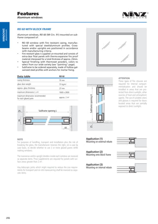 Features
                  Aluminum windows



                  REI 60 WITH BLOCK FRAME
windows
      aluminium




                  Aluminum windows, REI 60 (MI Circ. 91) mounted on sub-
                  frame composed of:

                  --    REI 60 window with fire resistant casing, manufac-
                        tured with special steel/aluminum profiles. Cross-
                        beams and/or uprights are positioned in accordance
                        with manufacturing criteria.
                  --    Fire resistant glass is supplied un-mounted and consists of
                        extra-clear float panels with thermo-expansive fire proof
                        material interposed for a total thickness of approx. 23mm.
                  --    Special finishing with thermoset powders, colors to
                        select from our wide variety (see “painting” page).
                  --    Subframe to be ordered separately, made of hollow gal-
                        vanized steel profiles with anchors for mortar fixing.	

                  Data table                                      REI 60
                                                                                                                         ATTENTION
                  casing thickness                                70 mm                                                  These types of fire closures are
                  glass door weight                               75 kg/m²                                               required for internal compart-
                                                                                                                         mentalization and should be
                  approx. glass thickness                         23 mm
                                                                                                                         installed in areas that are pro-
                  maximum dimensions L x H                        1600 x 2800                                            tected from direct sunlight, other
                                                                                                                         sources of heat and atmospheric
                                                                                              Subframe opening H
                  maximum dimensions recommended
                  for each glazed pane                            approx. 2 m²                                           agents. The use of suitable colors
                                                                                                                         and glasses is required for doors
                                                                                                                         located areas that are partially
                                                                                                                         exposed to direct sunlight.

                   25                        Subframe opening L
                  70




                                                                                              25




                                                                           65



                  NOTE                                                                     Application (1)
                  For purposes of handling, transport and installation plus the risk of    Mounting on external rebate
                  breaking the glass, the manufacturer reserves the right, on a case by
                  case basis, to decide whether to use 2 or more glazed panes while
                  making windows.
                                                                                           Application (2)
                                                                                           Mounting onto block frame
                  The transverse and/or upright dividers inside each window are invoiced
                  as separate items. Price supplements are required for panels with sur-
                  face areas greater than 2 m².
                                                                                           Application (3)
                  Any telescopic joints which might required to reduce the size require-   Mounting on internal rebate
                  ments for transport and on-site maneuvering shall be invoiced as sepa-
                  rate items.




          206
 