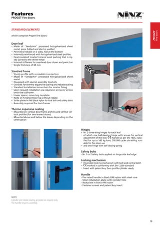 Features
PROGET Fire doors



STANDARD ELEMENTS




                                                                                                                                                 fire doors
                                                                                                                                            PROGET
which comprise Proget fire doors:


Door leaf
-- Made    of “Sendzimir” processed hot-galvanized sheet
   metal, press folded and electro welded
-- Perimetral rebate on 3 sides, flat at the bottom
-- Internally reinforced with hot-galvanized steel profiles
-- Heat-insulated treated mineral wool packing that is rig-
   idly joined to the sheet metal
-- Internal stiffeners for overhead door closer and panic bar
-- Single thickness of 60 mm

Standard frame
-- Sturdy profile with a sizeable cross section
-- Made of “Sendzimir” processed hot-galvanized             sheet
   metal
-- Equipped with special assembly brackets
-- Grooves for thermo expansive sealing and rebate sealing
-- Standard installation via anchors for mortar fixing
-- Upon request installation via expansion screws or screws
   onto the subframe
-- Lower spacer, mounting template
-- Rests on finished flooring without rebate
-- Strike plates in PA6 black nylon for lock bolt and safety bolts
-- Assembly required for doorframes
Thermo expansive sealing
-- Mounted on vertical doorframe profiles and central ver-
  tical profiles (for two-leaved doors)
-- Mounted above and below the leaves depending on the
  certification



                                                                     Hinges
                                                                     -- Nr. 2 three-wing hinges for each leaf
                                                                     -- of which one ball-bearing hinge with screws for vertical
                                                                        adjustment of the leaf,     marked as per EN 1935, classi-
                                                                        fied for up to 160 kg load, 200.000 cycles durability, suit-
                                                                        able for fire door use
                                                                     -- and one hinge with self-closing spring
                                                                     Safety bolts
                                                                     - Nr. 1 or 2 safety bolts applied on hinge side leaf edge

                                                                     Locking mechanism
                                                                     -- Reversible locking mechanism with bolt and central latch
                                                                     -- marked in conformity with EN 12209 standard
                                                                     -- Insert with patent key, Euro profile cylinder ready

                                                                     Handle
                                                                     - Fire rated handle in black PA6 nylon with steel core
                                                                     - Steel installation plate with cylinder hole
                                                                     - Backplate in black PA6 nylon
                                                                     - Fastener screws and patent key insert




NOTE
Cylinder and rebate sealing provided on request only.
The handle requires assembly.




                                                                                                                                       19
 