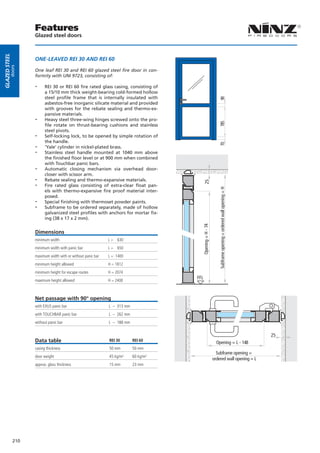 Features
                     Glazed steel doors
Glazed steel




                     ONE-LEAVED REI 30 AND REI 60
          doors




                     One leaf REI 30 and REI 60 glazed steel fire door in con-
                     formity with UNI 9723, consisting of:

                     --    REI 30 or REI 60 fire rated glass casing, consisting of
                           a 15/10 mm thick weight-bearing cold-formed hollow
                           steel profile frame that is internally insulated with




                                                                                                                   90
                           asbestos-free inorganic silicate material and provided
                           with grooves for the rebate sealing and thermo-ex-
                           pansive materials.
                     --    Heavy steel three-wing hinges screwed onto the pro-




                                                                                                                   785
                           file rotate on thrust-bearing cushions and stainless
                           steel pivots.
                     --    Self-locking lock, to be opened by simple rotation of
                           the handle.
                     --




                                                                                                                   70
                           ‘Yale’ cylinder in nickel-plated brass.
                     --    Stainless steel handle mounted at 1040 mm above
                           the finished floor level or at 900 mm when combined
                           with Touchbar panic bars.
                     --    Automatic closing mechanism via overhead door-
                           closer with scissor arm.
                     --    Rebate sealing and thermo-expansive materials.
                     --


                                                                                               25
                           Fire rated glass consisting of extra-clear float pan-




                                                                                                                    Subframe opening = ordered wall opening = H
                           els with thermo-expansive fire proof material inter-
                           posed.
                     --    Special finishing with thermoset powder paints.
                     --    Subframe to be ordered separately, made of hollow
                           galvanized steel profiles with anchors for mortar fix-
                           ing (38 x 17 x 2 mm).
                                                                                             Opening = H - 74




                     Dimensions
                     minimum width                             L = 630
                     minimum width with panic bar              L = 650
                     maximum width with or without panic bar   L = 1400
                     minimum height allowed                    H = 1812
                     minimum height for escape routes          H = 2074
                                                                                       FFL
                     maximum height allowed                    H = 2400



                     Net passage with 90° opening
                     with EXUS panic bar                       L – 313 mm
                     with TOUCHBAR panic bar                   L – 262 mm
                     without panic bar                         L – 188 mm


                                                                                                                                                                  25
                     Data table                                REI 30       REI 60
                                                                                                                  Opening = L - 148
                     casing thickness                          50 mm        50 mm
                                                                                                                  Subframe opening =
                     door weight                               45 kg/m²     60 kg/m²
                                                                                                                ordered wall opening = L
                     approx. glass thickness                   15 mm        23 mm




               210
 